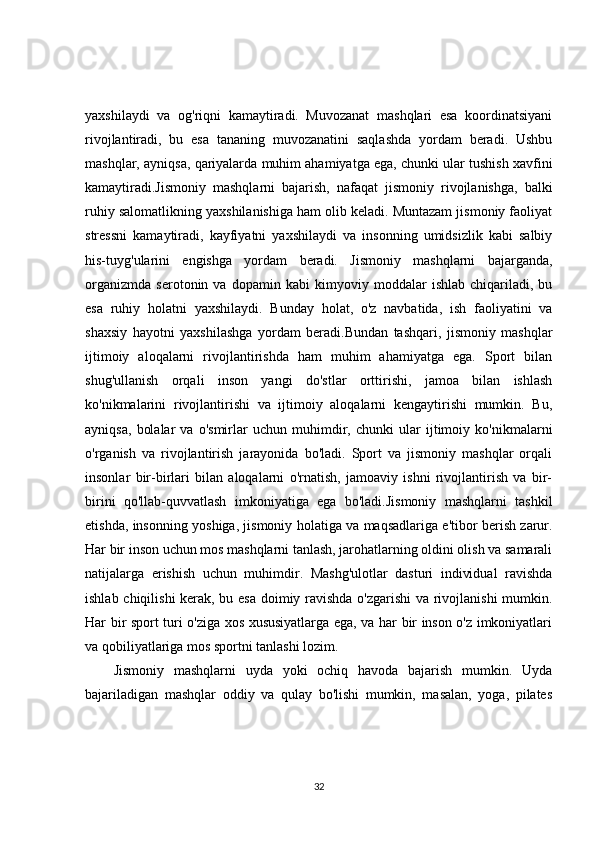 yaxshilaydi   va   og'riqni   kamaytiradi.   Muvozanat   mashqlari   esa   koordinatsiyani
rivojlantiradi,   bu   esa   tananing   muvozanatini   saqlashda   yordam   beradi.   Ushbu
mashqlar, ayniqsa, qariyalarda muhim ahamiyatga ega, chunki ular tushish xavfini
kamaytiradi.Jismoniy   mashqlarni   bajarish,   nafaqat   jismoniy   rivojlanishga,   balki
ruhiy salomatlikning yaxshilanishiga ham olib keladi. Muntazam jismoniy faoliyat
stressni   kamaytiradi,   kayfiyatni   yaxshilaydi   va   insonning   umidsizlik   kabi   salbiy
his-tuyg'ularini   engishga   yordam   beradi.   Jismoniy   mashqlarni   bajarganda,
organizmda   serotonin   va   dopamin   kabi   kimyoviy   moddalar   ishlab   chiqariladi,   bu
esa   ruhiy   holatni   yaxshilaydi.   Bunday   holat,   o'z   navbatida,   ish   faoliyatini   va
shaxsiy   hayotni   yaxshilashga   yordam   beradi.Bundan   tashqari,   jismoniy   mashqlar
ijtimoiy   aloqalarni   rivojlantirishda   ham   muhim   ahamiyatga   ega.   Sport   bilan
shug'ullanish   orqali   inson   yangi   do'stlar   orttirishi,   jamoa   bilan   ishlash
ko'nikmalarini   rivojlantirishi   va   ijtimoiy   aloqalarni   kengaytirishi   mumkin.   Bu,
ayniqsa,   bolalar   va   o'smirlar   uchun   muhimdir,   chunki   ular   ijtimoiy   ko'nikmalarni
o'rganish   va   rivojlantirish   jarayonida   bo'ladi.   Sport   va   jismoniy   mashqlar   orqali
insonlar   bir-birlari   bilan   aloqalarni   o'rnatish,   jamoaviy   ishni   rivojlantirish   va   bir-
birini   qo'llab-quvvatlash   imkoniyatiga   ega   bo'ladi.Jismoniy   mashqlarni   tashkil
etishda, insonning yoshiga, jismoniy holatiga va maqsadlariga e'tibor berish zarur.
Har bir inson uchun mos mashqlarni tanlash, jarohatlarning oldini olish va samarali
natijalarga   erishish   uchun   muhimdir.   Mashg'ulotlar   dasturi   individual   ravishda
ishlab chiqilishi kerak, bu esa doimiy ravishda o'zgarishi va rivojlanishi mumkin.
Har bir sport turi o'ziga xos xususiyatlarga ega, va har bir inson o'z imkoniyatlari
va qobiliyatlariga mos sportni tanlashi lozim.
Jismoniy   mashqlarni   uyda   yoki   ochiq   havoda   bajarish   mumkin.   Uyda
bajariladigan   mashqlar   oddiy   va   qulay   bo'lishi   mumkin,   masalan,   yoga,   pilates
32 