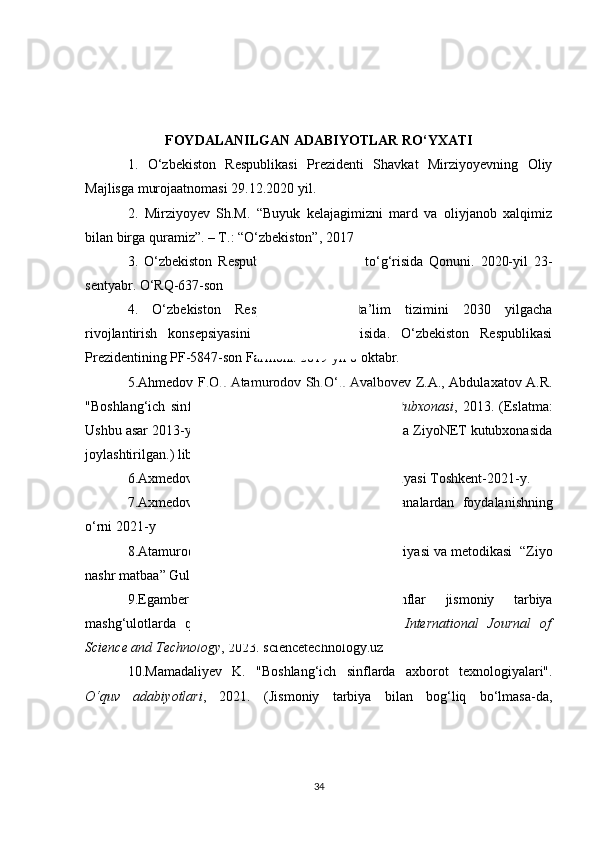 FOYDALANILGAN ADABIYOTLAR RO‘YXATI
1.   O‘zbekiston   Respublikasi   Prezidenti   Shavkat   Mirziyoyevning   Oliy
Majlisga murojaatnomasi 29.12.2020 yil.
2.   Mirziyoyev   Sh.M.   “Buyuk   kelajagimizni   mard   va   oliyjanob   xalqimiz
bilan birga quramiz”. – T.: “O‘zbekiston”, 2017
3.   O‘zbekiston   Respublikasining   Ta’lim   to‘g‘risida   Qonuni.   2020-yil   23-
sentyabr. O‘RQ-637-son
4.   O‘zbekiston   Respublikasi   oliy   ta’lim   tizimini   2030   yilgacha
rivojlantirish   konsepsiyasini   tasdiqlash   to‘g‘risida.   O‘zbekiston   Respublikasi
Prezidentining PF-5847-son Farmoni. 2019 yil 8 oktabr.
5. Ahmedov F.Q., Atamurodov Sh.O‘., Avalboyev Z.A., Abdulaxatov A.R.
"Boshlang‘ich   sinflar  jismoniy  tarbiyasi".   ZiyoNET  Kutubxonasi ,  2013.  (Eslatma:
Ushbu asar 2013-yilda chop etilgan bo‘lsa-da, 2023-yilda ZiyoNET kutubxonasida
joylashtirilga n.)  library . ziyonet . uz
6. Axmedov   F . Q .  Jismoniy   tarbiya   va   sport   nazariyasi   Toshkent -2021- y .
7. Axmedov   F . Q . Jismoniy   ta ’ limda   milliy   an ’ analardan   foydalanishning
o ‘ rni  2021- y
8. Atamurodov   SH . O ‘.  Jismoniy   madaniyat   nazariyasi   va   metodikasi   “ Ziyo
nashr   matbaa ”  Guliston  2020- y
9. Egamberdiyeva   R . B .   " Boshlang ‘ ich   sinflar   jismoniy   tarbiya
mashg ‘ ulotlarda   qo ‘ llaniladigan   metodlar   xususida ".   International   Journal   of
Science and  Technology , 2023.  sciencetechnology.uz
10. Mamadaliyev   K.   "Boshlang‘ich   sinflarda   axborot   texnologiyalari".
O‘quv   adabiyotlari ,   2021.   (Jismoniy   tarbiya   bilan   bog‘liq   bo‘lmasa-da,
34 