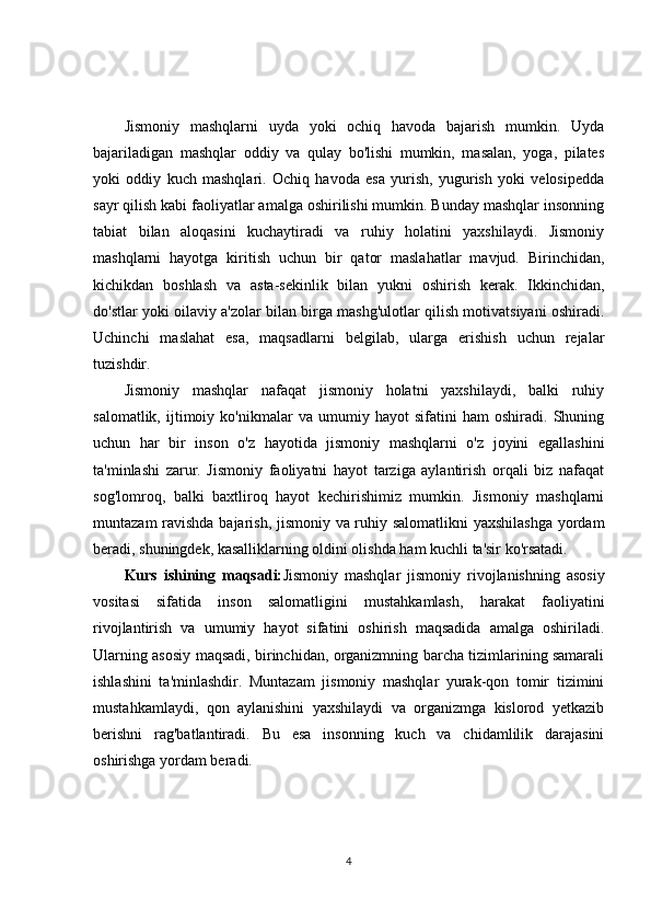 Jismoniy   mashqlarni   uyda   yoki   ochiq   havoda   bajarish   mumkin.   Uyda
bajariladigan   mashqlar   oddiy   va   qulay   bo'lishi   mumkin,   masalan,   yoga,   pilates
yoki   oddiy   kuch   mashqlari.   Ochiq   havoda   esa   yurish,   yugurish   yoki   velosipedda
sayr qilish kabi faoliyatlar amalga oshirilishi mumkin. Bunday mashqlar insonning
tabiat   bilan   aloqasini   kuchaytiradi   va   ruhiy   holatini   yaxshilaydi.   Jismoniy
mashqlarni   hayotga   kiritish   uchun   bir   qator   maslahatlar   mavjud.   Birinchidan,
kichikdan   boshlash   va   asta-sekinlik   bilan   yukni   oshirish   kerak.   Ikkinchidan,
do'stlar yoki oilaviy a'zolar bilan birga mashg'ulotlar qilish motivatsiyani oshiradi.
Uchinchi   maslahat   esa,   maqsadlarni   belgilab,   ularga   erishish   uchun   rejalar
tuzishdir.
Jismoniy   mashqlar   nafaqat   jismoniy   holatni   yaxshilaydi,   balki   ruhiy
salomatlik,   ijtimoiy   ko'nikmalar   va   umumiy   hayot   sifatini   ham   oshiradi.   Shuning
uchun   har   bir   inson   o'z   hayotida   jismoniy   mashqlarni   o'z   joyini   egallashini
ta'minlashi   zarur.   Jismoniy   faoliyatni   hayot   tarziga   aylantirish   orqali   biz   nafaqat
sog'lomroq,   balki   baxtliroq   hayot   kechirishimiz   mumkin.   Jismoniy   mashqlarni
muntazam ravishda bajarish, jismoniy va ruhiy salomatlikni  yaxshilashga  yordam
beradi, shuningdek, kasalliklarning oldini olishda ham kuchli ta'sir ko'rsatadi.
Kurs   ishining   maqsadi: Jismoniy   mashqlar   jismoniy   rivojlanishning   asosiy
vositasi   sifatida   inson   salomatligini   mustahkamlash,   harakat   faoliyatini
rivojlantirish   va   umumiy   hayot   sifatini   oshirish   maqsadida   amalga   oshiriladi.
Ularning asosiy maqsadi, birinchidan, organizmning barcha tizimlarining samarali
ishlashini   ta'minlashdir.   Muntazam   jismoniy   mashqlar   yurak-qon   tomir   tizimini
mustahkamlaydi,   qon   aylanishini   yaxshilaydi   va   organizmga   kislorod   yetkazib
berishni   rag'batlantiradi.   Bu   esa   insonning   kuch   va   chidamlilik   darajasini
oshirishga yordam beradi.
4 