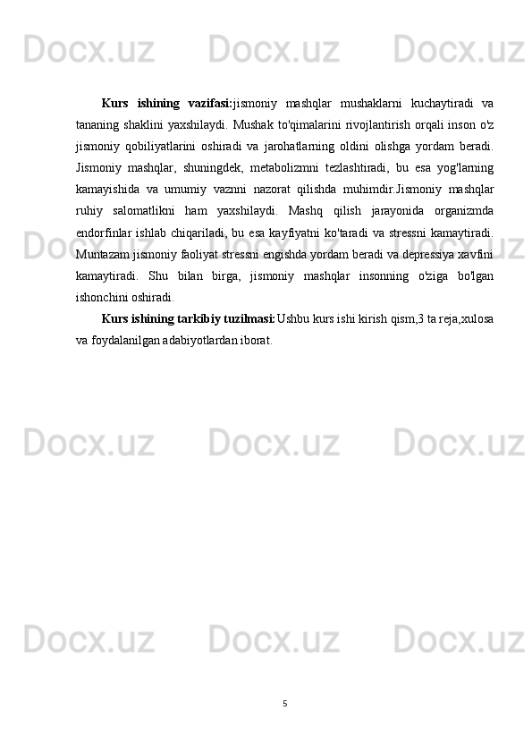 Kurs   ishining   vazifasi: jismoniy   mashqlar   mushaklarni   kuchaytiradi   va
tananing  shaklini  yaxshilaydi.   Mushak  to'qimalarini   rivojlantirish  orqali   inson  o'z
jismoniy   qobiliyatlarini   oshiradi   va   jarohatlarning   oldini   olishga   yordam   beradi.
Jismoniy   mashqlar,   shuningdek,   metabolizmni   tezlashtiradi,   bu   esa   yog'larning
kamayishida   va   umumiy   vaznni   nazorat   qilishda   muhimdir. Jismoniy   mashqlar
ruhiy   salomatlikni   ham   yaxshilaydi.   Mashq   qilish   jarayonida   organizmda
endorfinlar   ishlab   chiqariladi,   bu   esa   kayfiyatni   ko'taradi   va   stressni   kamaytiradi.
Muntazam jismoniy faoliyat stressni engishda yordam beradi va depressiya xavfini
kamaytiradi.   Shu   bilan   birga,   jismoniy   mashqlar   insonning   o'ziga   bo'lgan
ishonchini oshiradi.
Kurs ishining tarkibiy tuzilmasi: Ushbu kurs ishi kirish qism,3 ta reja,xulosa
va foydalanilgan adabiyotlardan iborat.
5 