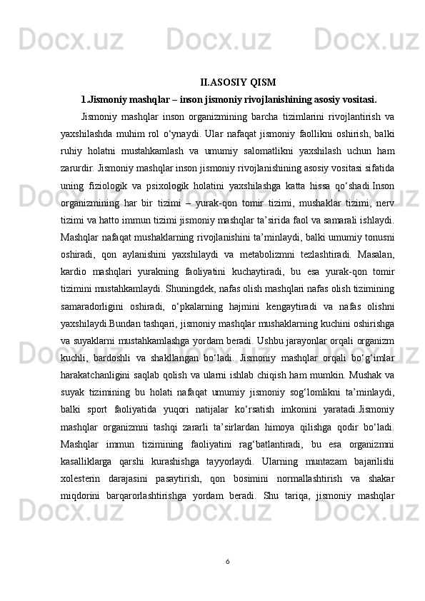 II.ASOSIY QISM
1. Jismoniy mashqlar – inson jismoniy rivojlanishining asosiy vositasi.
Jismoniy   mashqlar   inson   organizmining   barcha   tizimlarini   rivojlantirish   va
yaxshilashda   muhim   rol   o‘ynaydi.   Ular   nafaqat   jismoniy   faollikni   oshirish,   balki
ruhiy   holatni   mustahkamlash   va   umumiy   salomatlikni   yaxshilash   uchun   ham
zarurdir. Jismoniy mashqlar inson jismoniy rivojlanishining asosiy vositasi sifatida
uning   fiziologik   va   psixologik   holatini   yaxshilashga   katta   hissa   qo‘shadi.Inson
organizmining   har   bir   tizimi   –   yurak-qon   tomir   tizimi,   mushaklar   tizimi,   nerv
tizimi va hatto immun tizimi jismoniy mashqlar ta’sirida faol va samarali ishlaydi.
Mashqlar nafaqat mushaklarning rivojlanishini ta’minlaydi, balki umumiy tonusni
oshiradi,   qon   aylanishini   yaxshilaydi   va   metabolizmni   tezlashtiradi.   Masalan,
kardio   mashqlari   yurakning   faoliyatini   kuchaytiradi,   bu   esa   yurak-qon   tomir
tizimini mustahkamlaydi. Shuningdek, nafas olish mashqlari nafas olish tizimining
samaradorligini   oshiradi,   o‘pkalarning   hajmini   kengaytiradi   va   nafas   olishni
yaxshilaydi.Bundan tashqari, jismoniy mashqlar mushaklarning kuchini oshirishga
va suyaklarni mustahkamlashga yordam beradi. Ushbu jarayonlar orqali organizm
kuchli,   bardoshli   va   shakllangan   bo‘ladi.   Jismoniy   mashqlar   orqali   bo‘g‘imlar
harakatchanligini saqlab qolish va ularni ishlab chiqish ham mumkin. Mushak  va
suyak   tizimining   bu   holati   nafaqat   umumiy   jismoniy   sog‘lomlikni   ta’minlaydi,
balki   sport   faoliyatida   yuqori   natijalar   ko‘rsatish   imkonini   yaratadi.Jismoniy
mashqlar   organizmni   tashqi   zararli   ta’sirlardan   himoya   qilishga   qodir   bo‘ladi.
Mashqlar   immun   tizimining   faoliyatini   rag‘batlantiradi,   bu   esa   organizmni
kasalliklarga   qarshi   kurashishga   tayyorlaydi.   Ularning   muntazam   bajarilishi
xolesterin   darajasini   pasaytirish,   qon   bosimini   normallashtirish   va   shakar
miqdorini   barqarorlashtirishga   yordam   beradi.   Shu   tariqa,   jismoniy   mashqlar
6 