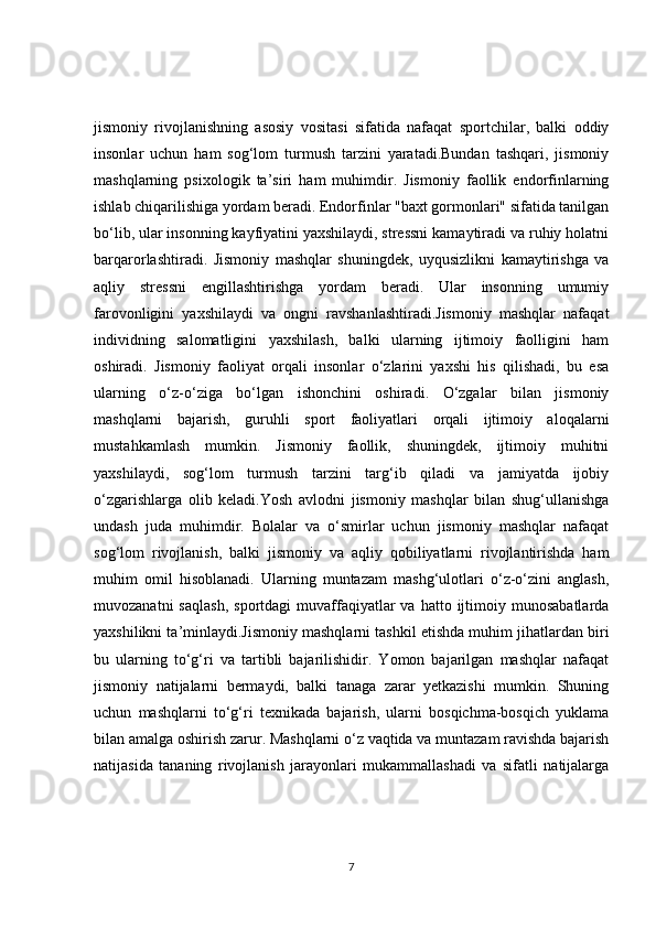jismoniy   rivojlanishning   asosiy   vositasi   sifatida   nafaqat   sportchilar,   balki   oddiy
insonlar   uchun   ham   sog‘lom   turmush   tarzini   yaratadi.Bundan   tashqari,   jismoniy
mashqlarning   psixologik   ta’siri   ham   muhimdir.   Jismoniy   faollik   endorfinlarning
ishlab chiqarilishiga yordam beradi. Endorfinlar "baxt gormonlari" sifatida tanilgan
bo‘lib, ular insonning kayfiyatini yaxshilaydi, stressni kamaytiradi va ruhiy holatni
barqarorlashtiradi.   Jismoniy   mashqlar   shuningdek,   uyqusizlikni   kamaytirishga   va
aqliy   stressni   engillashtirishga   yordam   beradi.   Ular   insonning   umumiy
farovonligini   yaxshilaydi   va   ongni   ravshanlashtiradi.Jismoniy   mashqlar   nafaqat
individning   salomatligini   yaxshilash,   balki   ularning   ijtimoiy   faolligini   ham
oshiradi.   Jismoniy   faoliyat   orqali   insonlar   o‘zlarini   yaxshi   his   qilishadi,   bu   esa
ularning   o‘z-o‘ziga   bo‘lgan   ishonchini   oshiradi.   O‘zgalar   bilan   jismoniy
mashqlarni   bajarish,   guruhli   sport   faoliyatlari   orqali   ijtimoiy   aloqalarni
mustahkamlash   mumkin.   Jismoniy   faollik,   shuningdek,   ijtimoiy   muhitni
yaxshilaydi,   sog‘lom   turmush   tarzini   targ‘ib   qiladi   va   jamiyatda   ijobiy
o‘zgarishlarga   olib   keladi.Yosh   avlodni   jismoniy   mashqlar   bilan   shug‘ullanishga
undash   juda   muhimdir.   Bolalar   va   o‘smirlar   uchun   jismoniy   mashqlar   nafaqat
sog‘lom   rivojlanish,   balki   jismoniy   va   aqliy   qobiliyatlarni   rivojlantirishda   ham
muhim   omil   hisoblanadi.   Ularning   muntazam   mashg‘ulotlari   o‘z-o‘zini   anglash,
muvozanatni  saqlash,  sportdagi  muvaffaqiyatlar  va   hatto  ijtimoiy  munosabatlarda
yaxshilikni ta’minlaydi.Jismoniy mashqlarni tashkil etishda muhim jihatlardan biri
bu   ularning   to‘g‘ri   va   tartibli   bajarilishidir.   Yomon   bajarilgan   mashqlar   nafaqat
jismoniy   natijalarni   bermaydi,   balki   tanaga   zarar   yetkazishi   mumkin.   Shuning
uchun   mashqlarni   to‘g‘ri   texnikada   bajarish,   ularni   bosqichma-bosqich   yuklama
bilan amalga oshirish zarur. Mashqlarni o‘z vaqtida va muntazam ravishda bajarish
natijasida   tananing   rivojlanish   jarayonlari   mukammallashadi   va   sifatli   natijalarga
7 