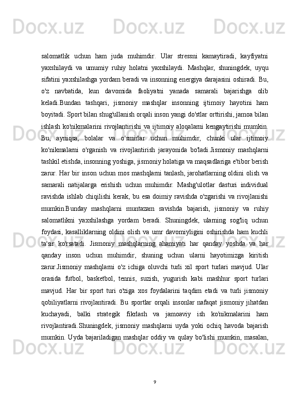 salomatlik   uchun   ham   juda   muhimdir.   Ular   stressni   kamaytiradi,   kayfiyatni
yaxshilaydi   va   umumiy   ruhiy   holatni   yaxshilaydi.   Mashqlar,   shuningdek,   uyqu
sifatini yaxshilashga yordam beradi va insonning energiya darajasini oshiradi. Bu,
o'z   navbatida,   kun   davomida   faoliyatni   yanada   samarali   bajarishga   olib
keladi.Bundan   tashqari,   jismoniy   mashqlar   insonning   ijtimoiy   hayotini   ham
boyitadi. Sport bilan shug'ullanish orqali inson yangi do'stlar orttirishi, jamoa bilan
ishlash  ko'nikmalarini   rivojlantirishi  va  ijtimoiy  aloqalarni  kengaytirishi   mumkin.
Bu,   ayniqsa,   bolalar   va   o'smirlar   uchun   muhimdir,   chunki   ular   ijtimoiy
ko'nikmalarni   o'rganish   va   rivojlantirish   jarayonida   bo'ladi.Jismoniy   mashqlarni
tashkil etishda, insonning yoshiga, jismoniy holatiga va maqsadlariga e'tibor berish
zarur. Har  bir  inson uchun mos  mashqlarni  tanlash, jarohatlarning oldini  olish  va
samarali   natijalarga   erishish   uchun   muhimdir.   Mashg'ulotlar   dasturi   individual
ravishda  ishlab   chiqilishi   kerak,  bu  esa   doimiy  ravishda   o'zgarishi  va  rivojlanishi
mumkin.Bunday   mashqlarni   muntazam   ravishda   bajarish,   jismoniy   va   ruhiy
salomatlikni   yaxshilashga   yordam   beradi.   Shuningdek,   ularning   sog'liq   uchun
foydasi,   kasalliklarning   oldini   olish   va   umr   davomiyligini   oshirishda   ham   kuchli
ta'sir   ko'rsatadi.   Jismoniy   mashqlarning   ahamiyati   har   qanday   yoshda   va   har
qanday   inson   uchun   muhimdir,   shuning   uchun   ularni   hayotimizga   kiritish
zarur.Jismoniy   mashqlarni   o'z   ichiga   oluvchi   turli   xil   sport   turlari   mavjud.   Ular
orasida   futbol,   basketbol,   tennis,   suzish,   yugurish   kabi   mashhur   sport   turlari
mavjud.   Har   bir   sport   turi   o'ziga   xos   foydalarini   taqdim   etadi   va   turli   jismoniy
qobiliyatlarni   rivojlantiradi.   Bu   sportlar   orqali   insonlar   nafaqat   jismoniy   jihatdan
kuchayadi,   balki   strategik   fikrlash   va   jamoaviy   ish   ko'nikmalarini   ham
rivojlantiradi.Shuningdek,   jismoniy   mashqlarni   uyda   yoki   ochiq   havoda   bajarish
mumkin.   Uyda   bajariladigan   mashqlar   oddiy   va   qulay   bo'lishi   mumkin,   masalan,
9 