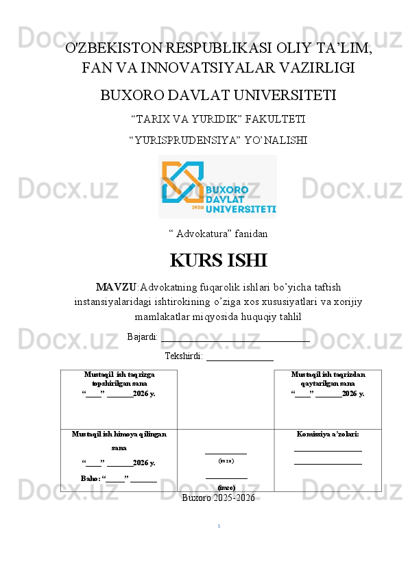 O'ZBEKISTON RESPUBLIKASI OLIY TA’LIM,
FAN VA INNOVATSIYALAR VAZIRLIGI
BUXORO DAVLAT UNIVERSITETI
“TARIX VA YURIDIK” FAKULTETI
“YURISPRUDENSIYA” YO’NALISHI
“   Advokatura ”  fanidan
KURS   ISHI
MAVZU : Advokatning   fuqarolik   ishlari   bo ’ yicha   taftish
instansiyalaridagi   ishtirokining   o ’ ziga   xos   xususiyatlari   va   xorijiy
mamlakatlar   miqyosida   huquqiy   tahlil
Bajardi: _______________________________
Tekshirdi :  ______________
Mustaqil  ish taqrizga
topshirilgan sana 
“____” _______2026 y.  Mustaqil ish taqrizdan
qaytarilgan sana 
“____” _______2026 y. 
Mustaqil ish himoya qilingan  
sana 
“____” _______2026 y. 
Baho: “_____” _______  ___________ 
(imzo) 
 ___________ 
 (imzo) Komissiya a zolari: ʼ
__________________ 
__________________ 
Buxoro 2025-2026
1 
