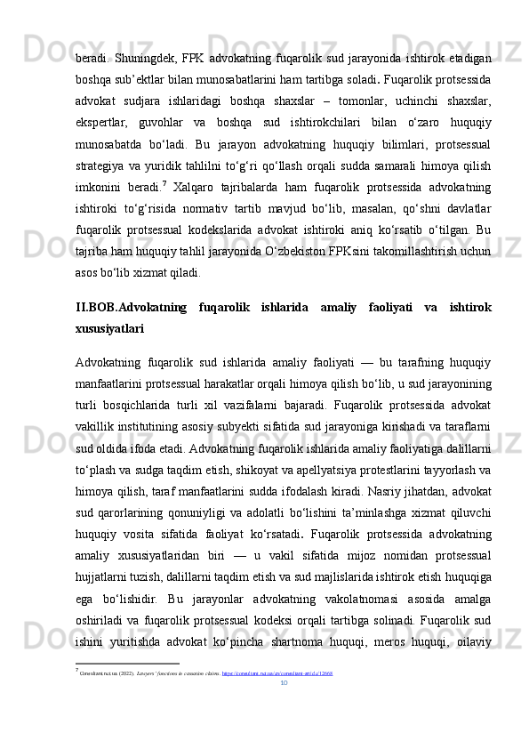 beradi.   Shuningdek,   FPK   advokatning   fuqarolik   sud   jarayonida   ishtirok   etadigan
boshqa sub’ektlar bilan munosabatlarini ham tartibga soladi .  Fuqarolik protsessida
advokat   sudjara   ishlaridagi   boshqa   shaxslar   –   tomonlar,   uchinchi   shaxslar,
ekspertlar,   guvohlar   va   boshqa   sud   ishtirokchilari   bilan   o‘zaro   huquqiy
munosabatda   bo‘ladi.   Bu   jarayon   advokatning   huquqiy   bilimlari,   protsessual
strategiya   va   yuridik   tahlilni   to‘g‘ri   qo‘llash   orqali   sudda   samarali   himoya   qilish
imkonini   beradi. 7
  Xalqaro   tajribalarda   ham   fuqarolik   protsessida   advokatning
ishtiroki   to‘g‘risida   normativ   tartib   mavjud   bo‘lib,   masalan,   qo‘shni   davlatlar
fuqarolik   protsessual   kodekslarida   advokat   ishtiroki   aniq   ko‘rsatib   o‘tilgan.   Bu
tajriba ham huquqiy tahlil jarayonida O‘zbekiston FPKsini takomillashtirish uchun
asos bo‘lib xizmat qiladi.
II.BOB. Advokatning   fuqarolik   ishlarida   amaliy   faoliyati   va   ishtirok
xususiyatlari
Advokatning   fuqarolik   sud   ishlarida   amaliy   faoliyati   —   bu   tarafning   huquqiy
manfaatlarini  protsessual harakatlar orqali himoya qilish  bo‘lib, u sud jarayonining
turli   bosqichlarida   turli   xil   vazifalarni   bajaradi.   Fuqarolik   protsessida   advokat
vakillik institutining asosiy subyekti sifatida sud jarayoniga kirishadi va taraflarni
sud oldida ifoda etadi. Advokatning fuqarolik ishlarida amaliy faoliyatiga  dalillarni
to‘plash va sudga taqdim etish, shikoyat va apellyatsiya protestlarini tayyorlash va
himoya qilish, taraf manfaatlarini sudda ifodalash   kiradi. Nasriy jihatdan, advokat
sud   qarorlarining   qonuniyligi   va   adolatli   bo‘lishini   ta’minlashga   xizmat   qiluvchi
huquqiy   vosita   sifatida   faoliyat   ko‘rsatadi .   Fuqarolik   protsessida   advokatning
amaliy   xususiyatlaridan   biri   —   u   vakil   sifatida   mijoz   nomidan   protsessual
hujjatlarni tuzish, dalillarni taqdim etish va sud majlislarida ishtirok etish  huquqiga
ega   bo‘lishidir.   Bu   jarayonlar   advokatning   vakolatnomasi   asosida   amalga
oshiriladi   va   fuqarolik   protsessual   kodeksi   orqali   tartibga   solinadi.   Fuqarolik   sud
ishini   yuritishda   advokat   ko‘pincha   shartnoma   huquqi,   meros   huquqi,   oilaviy
7
  Consultant.net.ua. (2022).  Lawyers’ functions in cassation claims .  https://consultant.net.ua/en/consultant-article/12668
10 