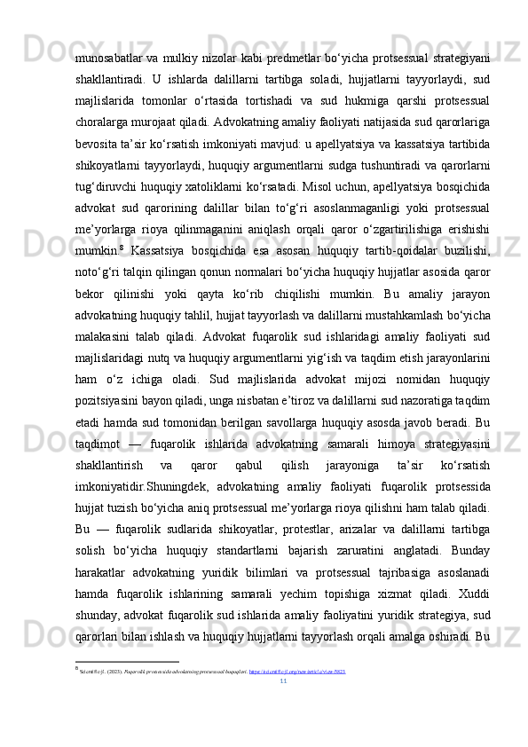 munosabatlar  va mulkiy nizolar  kabi  predmetlar  bo‘yicha   protsessual  strategiyani
shakllantiradi.   U   ishlarda   dalillarni   tartibga   soladi,   hujjatlarni   tayyorlaydi,   sud
majlislarida   tomonlar   o‘rtasida   tortishadi   va   sud   hukmiga   qarshi   protsessual
choralarga murojaat qiladi. Advokatning amaliy faoliyati natijasida sud qarorlariga
bevosita ta’sir ko‘rsatish imkoniyati mavjud: u apellyatsiya va kassatsiya tartibida
shikoyatlarni   tayyorlaydi,   huquqiy  argumentlarni   sudga  tushuntiradi  va   qarorlarni
tug‘diruvchi huquqiy xatoliklarni ko‘rsatadi. Misol uchun, apellyatsiya bosqichida
advokat   sud   qarorining   dalillar   bilan   to‘g‘ri   asoslanmaganligi   yoki   protsessual
me’yorlarga   rioya   qilinmagani ni   aniqlash   orqali   qaror   o‘zgartirilishiga   erishishi
mumkin. 8
  Kassatsiya   bosqichida   esa   asosan   huquqiy   tartib - qoidalar   buzilishi,
noto‘g‘ri talqin qilingan qonun normalari bo‘yicha huquqiy hujjatlar asosida qaror
bekor   qilinishi   yoki   qayta   ko‘rib   chiqilishi   mumkin.   Bu   amaliy   jarayon
advokatning  huquqiy tahlil, hujjat tayyorlash va dalillarni mustahkamlash   bo‘yicha
malakasini   talab   qiladi.   Advokat   fuqarolik   sud   ishlaridagi   amaliy   faoliyati   sud
majlislaridagi   nutq va huquqiy argumentlarni yig‘ish va taqdim etish   jarayonlarini
ham   o‘z   ichiga   oladi.   Sud   majlislarida   advokat   mijozi   nomidan   huquqiy
pozitsiyasini bayon qiladi, unga nisbatan e’tiroz va dalillarni sud nazoratiga taqdim
etadi   hamda   sud   tomonidan   berilgan   savollarga   huquqiy   asosda   javob   beradi.   Bu
taqdimot   —   fuqarolik   ishlarida   advokatning   samarali   himoya   strategiyasini
shakllantirish   va   qaror   qabul   qilish   jarayoniga   ta’sir   ko‘rsatish
imkoniyatidir.Shuningdek,   advokatning   amaliy   faoliyati   fuqarolik   protsessida
hujjat tuzish bo‘yicha aniq protsessual me’yorlarga rioya qilish ni ham talab qiladi.
Bu   —   fuqarolik   sudlarida   shikoyatlar,   protestlar,   arizalar   va   dalillarni   tartibga
solish   bo‘yicha   huquqiy   standartlarni   bajarish   zaruratini   anglatadi.   Bunday
harakatlar   advokatning   yuridik   bilimlari   va   protsessual   tajribasiga   asoslanadi
hamda   fuqarolik   ishlarining   samarali   yechim   topishiga   xizmat   qiladi.   Xuddi
shunday, advokat fuqarolik sud ishlarida   amaliy faoliyatini   yuridik strategiya, sud
qarorlari bilan ishlash va huquqiy hujjatlarni tayyorlash orqali amalga oshiradi. Bu
8
  Scientific-jl. (2023).  Fuqarolik protsessida advokatning protsessual huquqlari .  https://scientific-jl.org/new/article/view/5823
11 