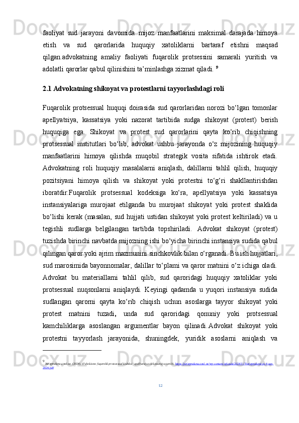 faoliyat   sud   jarayoni   davomida   mijoz   manfaatlarini   maksimal   darajada   himoya
etish   va   sud   qarorlarida   huquqiy   xatoliklarni   bartaraf   etish ni   maqsad
qilgan.advokatning   amaliy   faoliyati   fuqarolik   protsessini   samarali   yuritish   va
adolatli qarorlar qabul qilinishini ta’minlashga xizmat qiladi.  9
2.1  Advokatning shikoyat va protestlarni tayyorlashdagi roli
Fuqarolik   protsessual   huquqi   doirasida   sud   qarorlaridan   norozi   bo‘lgan   tomonlar
apellyatsiya,   kassatsiya   yoki   nazorat   tartibida   sudga   shikoyat   (protest)   berish
huquqiga   ega.   Shikoyat   va   protest   sud   qarorlarini   qayta   ko‘rib   chiqishning
protsessual   institutlari   bo‘lib,   advokat   ushbu   jarayonda   o‘z   mijozining   huquqiy
manfaatlarini   himoya   qilishda   muqobil   strategik   vosita   sifatida   ishtirok   etadi.
Advokatning   roli   huquqiy   masalalarni   aniqlash,   dalillarni   tahlil   qilish,   huquqiy
pozitsiyani   himoya   qilish   va   shikoyat   yoki   protestni   to‘g‘ri   shakllantirishdan
iboratdir.Fuqarolik   protsessual   kodeksiga   ko‘ra,   apellyatsiya   yoki   kassatsiya
instansiyalariga   murojaat   etilganda   bu   murojaat   shikoyat   yoki   protest   shaklida
bo‘lishi  kerak  (masalan,  sud  hujjati   ustidan  shikoyat   yoki  protest   keltiriladi)  va  u
tegishli   sudlarga   belgilangan   tartibda   topshiriladi.   Advokat   shikoyat   (protest)
tuzishda birinchi navbatda  mijozning ishi bo‘yicha birinchi instansiya sudida qabul
qilingan qaror yoki ajrim mazmunini  sinchkovlik bilan o‘rganadi. Bu ish hujjatlari,
sud marosimida bayonnomalar, dalillar to‘plami va qaror matnini o‘z ichiga oladi.
Advokat   bu   materiallarni   tahlil   qilib,   sud   qaroridagi   huquqiy   xatoliklar   yoki
protsessual   nuqsonlarni   aniqlaydi.   Keyingi   qadamda   u   yuqori   instansiya   sudida
sudlangan   qarorni   qayta   ko‘rib   chiqish   uchun   asoslarga   tayyor   shikoyat   yoki
protest   matnini   tuzadi ,   unda   sud   qaroridagi   qonuniy   yoki   protsessual
kamchiliklarga   asoslangan   argumentlar   bayon   qilinadi.	
 Advokat   shikoyat   yoki
protestni   tayyorlash   jarayonida,   shuningdek,   yuridik   asoslarni   aniqlash   va
9
 Jurisprudence.tsul.uz. (2024).  O‘zbekiston fuqarolik protsessual kodeksi: apellyatsiya va kassatsiya tartibi .  https://jurisprudence.tsul.uz/wp-content/uploads/2024/11/Yurisprudensiya-4-son-
2024.pdf
12 