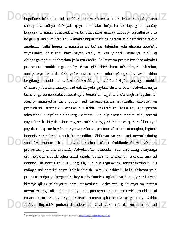 hujjatlarni   to‘g‘ri   tartibda   shakllantirish   vazifasini   bajaradi.   Masalan,   apellyatsiya
shikoyatida   adliya   shikoyati   qaysi   moddalar   bo‘yicha   berilayotgani,   qanday
huquqiy   normalar   buzilganligi   va   bu   buzilishlar   qanday   huquqiy   oqibatlarga   olib
kelganligi aniq ko‘rsatiladi. Advokat hujjat matnida nafaqat  sud qarorining faktik
xatolarini,   balki   huquq   normalariga   zid   bo‘lgan   talqinlar   yoki   ulardan   noto‘g‘ri
foydalanish   holatlarini   ham   bayon   etadi,   bu   esa   yuqori   instansiya   sudining
e’tiboriga taqdim etish uchun juda muhimdir.  Shikoyat va protest tuzishda advokat
protsessual   muddatlarga   qat’iy   rioya   qilinishini   ham   ta’minlaydi .   Masalan,
apellyatsiya   tartibida   shikoyatlar   odatda   qaror   qabul   qilingan   kundan   boshlab
belgilangan muddat ichida berilishi kerakligi qonun bilan belgilangan; agar muddat
o‘tkazib yuborilsa, shikoyat rad etilishi yoki qaytarilishi mumkin. 10
 Advokat mijoz
bilan birga bu muddatni nazorat qilib boradi va hujjatlarni o‘z vaqtida topshiradi.	
 
Xorijiy   amaliyotda   ham   yuqori   sud   instansiyalarida   advokatlar   shikoyat   va
protestlarni   strategik   instrument   sifatida   ishlatadilar.   Masalan,   apellyatsiya
advokatlari   sudyalar   oldida   argumentlarni   huquqiy   asosda   taqdim   etib,   qarorni
qayta   ko‘rib   chiqish   uchun   eng   samarali   strategiyani   ishlab   chiqadilar.   Ular   ayni
paytda sud qaroridagi huquqiy nuqsonlar va protsessual xatolarni aniqlab, tegishli
huquqiy   normalarni   ajratib   ko‘rsatadilar.	
   Shikoyat   va   protestni   tayyorlashning
yana   bir   muhim   jihati   — hujjat   tarkibini   to‘g‘ri   shakllantirish   va   dalillarni
protsessual   jihatdan   asoslash .   Advokat,   bir   tomondan,   sud   qarorining   vaziyatiga
oid   faktlarni   aniqlik   bilan   tahlil   qiladi,   boshqa   tomondan   bu   faktlarni   mavjud
qonunchilik   normalari   bilan   bog‘lab,   huquqiy   argümentni   mustahkamlaydi.   Bu
nafaqat   sud   qarorini   qayta   ko‘rib   chiqish   imkonini   oshiradi,   balki   shikoyat   yoki
protestni   sudga   yetkazgandan   keyin   advokatning   og‘zaki   va   huquqiy   pozitsiyani
himoya   qilish   salohiyatini   ham   kengaytiradi.	
   Advokatning   shikoyat   va   protest
tayyorlashdagi roli — bu  huquqiy tahlil, protsessual hujjatlarni tuzish, muddatlarni
nazorat   qilish   va   huquqiy   pozitsiyani   himoya   qilish ni   o‘z   ichiga   oladi.   Ushbu
faoliyat   fuqarolik   protsessida   advokatni   faqat   vakil   sifatida   emas,   balki   sud
10
  Scientific-jl. (2023).  Taftish instansiyalarida advokatning himoya funksiyasi .  https://scientific-jl.com/tal/article/view/12535
13 
