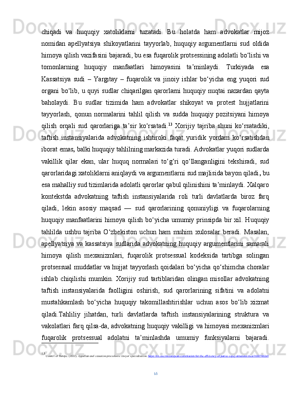 chiqadi   va   huquqiy   xatoliklarni   tuzatadi.   Bu   holatda   ham   advokatlar   mijoz
nomidan   apellyatsiya   shikoyatlarini   tayyorlab,   huquqiy   argumentlarni   sud   oldida
himoya qilish vazifasini bajaradi, bu esa fuqarolik protsessining adolatli bo‘lishi va
tomonlarning   huquqiy   manfaatlari   himoyasini   ta’minlaydi.   Turkiyada   esa
Kassatsiya   sudi   –   Yargıtay   –   fuqarolik   va   jinoiy   ishlar   bo‘yicha   eng   yuqori   sud
organi  bo‘lib, u quyi  sudlar  chiqarilgan qarorlarni  huquqiy nuqtai  nazardan qayta
baholaydi.   Bu   sudlar   tizimida   ham   advokatlar   shikoyat   va   protest   hujjatlarini
tayyorlash,   qonun   normalarini   tahlil   qilish   va   sudda   huquqiy   pozitsiyani   himoya
qilish   orqali   sud   qarorlariga   ta’sir   ko‘rsatadi. 13
  Xorijiy   tajriba   shuni   ko‘rsatadiki,
taftish   instansiyalarida   advokatning   ishtiroki   faqat   yuridik   yordam   ko‘rsatishdan
iborat emas ,  balki huquqiy tahlilning markazida turadi. Advokatlar yuqori sudlarda
vakillik   qilar   ekan,   ular   huquq   normalari   to‘g‘ri   qo‘llanganligini   tekshiradi,   sud
qarorlaridagi xatoliklarni aniqlaydi va argumentlarni sud majlisida bayon qiladi ,  bu
esa mahalliy sud tizimlarida adolatli qarorlar qabul qilinishini ta’minlaydi. Xalqaro
kontekstda   advokatning   taftish   instansiyalarida   roli   turli   davlatlarda   biroz   farq
qiladi,   lekin   asosiy   maqsad   —   sud   qarorlarining   qonuniyligi   va   fuqarolarning
huquqiy manfaatlarini  himoya qilish   bo‘yicha umumiy prinsipda bir xil. Huquqiy
tahlilda   ushbu   tajriba   O‘zbekiston   uchun   ham   muhim   xulosalar   beradi.   Masalan,
apellyatsiya  va kassatsiya  sudlarida advokatning huquqiy argumentlarini  samarali
himoya   qilish   mexanizmlari,   fuqarolik   protsessual   kodeksida   tartibga   solingan
protsessual muddatlar va hujjat tayyorlash qoidalari bo‘yicha qo‘shimcha choralar
ishlab   chiqilishi   mumkin.   Xorijiy   sud   tartiblaridan   olingan   misollar   advokatning
taftish   instansiyalarida   faolligini   oshirish,   sud   qarorlarining   sifatini   va   adolatni
mustahkamlash   bo‘yicha   huquqiy   takomillashtirishlar   uchun   asos   bo‘lib   xizmat
qiladi.Tahliliy   jihatdan,   turli   davlatlarda   taftish   instansiyalarining   struktura   va
vakolatlari farq qilsa - da, advokatning huquqiy vakilligi va himoyasi mexanizmlari
fuqarolik   protsessual   adolatni   ta’minlashda   umumiy   funksiyalarni   bajaradi.
13
 Council of Europe. (2022).  Appellate and cassation procedures: lawyer specialization .  https://rm.coe.int/european-commission-for-the-efficiency-of-justice-cepej-structural-mea/16807482a9
16 