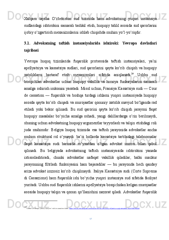 Xalqaro   tajriba   O‘zbekiston   sud   tizimida   ham   advokatning   yuqori   instansiya
sudlaridagi ishtirokini samarali tashkil etish, huquqiy tahlil asosida sud qarorlarini
ijobiy o‘zgartirish mexanizmlarini ishlab chiqishda muhim yo‘l - yo‘riqdir.
3.1.   Advokatning   taftish   instansiyalarida   ishtiroki:   Yevropa   davlatlari
tajribasi
Yevropa   huquq   tizimlarida   fuqarolik   protsessida   taftish   instansiyalari,   ya’ni
apellyatsiya va kassatsiya sudlari, sud qarorlarini qayta ko‘rib chiqish va huquqiy
xatoliklarni   bartaraf   etish   mexanizmlari   sifatida   aniqlanadi. 14
  Ushbu   sud
bosqichlari   advokatlar   uchun   huquqiy   vakillik   va   himoya   funksiyalarini   samarali
amalga oshirish imkonini yaratadi. Misol uchun, Fransiya Kassatsiya sudi — Cour
de   cassation   —   fuqarolik   va   boshqa   turdagi   ishlarni   yuqori   instansiyada   huquqiy
asosda qayta ko‘rib chiqadi va murojaatlar qonuniy xatolik mavjud bo‘lganda rad
etiladi   yoki   bekor   qilinadi.   Bu   sud   qarorini   qayta   ko‘rib   chiqish   jarayoni   faqat
huquqiy   masalalar   bo‘yicha   amalga   oshadi,   yangi   dalillardarga   o‘rin   berilmaydi,
shuning uchun advokatning huquqiy argumentlar tayyorlash va talqin etishdagi roli
juda   muhimdir.   Belgiya   huquq   tizimida   esa   taftish   jarayonida   advokatlar   ancha
muhim   struktural   rol   o‘ynaydi:   ba’zi   hollarda   kassatsiya   tartibidagi   talabnomalar
faqat   kassatsiya   sudi   barosida   ro‘yxatdan   o‘tgan   advokat   imzosi   bilan   qabul
qilinadi.   Bu   belgiyada   advokatning   taftish   instansiyasida   ishtirokini   yanada
ixtisoslashtiradi,   chunki   advokatlar   nafaqat   vakillik   qiladilar,   balki   mazkur
jarayonning   filtrlash   funksiyasini   ham   bajaradilar   —   bu   jarayonda   hech   qanday
ariza advokat  imzosiz ko‘rib chiqilmaydi. Italiya Kassatsiya  sudi  (Corte Suprema
di Cassazione)  ham  fuqarolik ishi bo‘yicha yuqori  instansiya sud sifatida faoliyat
yuritadi. Ushbu sud fuqarolik ishlarini apellyatsiya bosqichidan kelgan murojaatlar
asosida huquqiy talqin va qonun qo‘llanishini nazorat qiladi. Advokatlar fuqarolik
14
 Council of Europe. (2022).  Lawyers’ role in cassation claims .  https://rm.coe.int/european-commission-for-the-efficiency-of-justice-cepej-structural-mea/16807482a9
17 