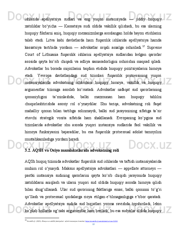 ishlarida   apellyatsiya   sudlari   va   eng   yuqori   instansiyada   —   jiddiy   huquqiy
xatoliklar   bo‘yicha   —   Kassatsiya   sudi   oldida   vakillik   qilishadi,   bu   esa   ularning
huquqiy fikrlarni aniq, huquqiy mexanizmlarga asoslangan holda bayon etishlarini
talab   etadi.   Litva   kabi   davlatlarda   ham   fuqarolik   ishlarida   apellyatsiya   hamda
kassatsiya   tartibida   yordam   —   advokatlar   orqali   amalga   oshiriladi. 15
  Supreme
Court   of   Lithuania   fuqarolik   ishlarini   apellyatsiya   sudlaridan   kelgan   qarorlar
asosida   qayta   ko‘rib   chiqadi   va   adliya   samaradorligini   oshirishni   maqsad   qiladi.
Advokatlar   bu   borada   mijozlarini   taqdim   etishda   huquqiy   pozitsiyalarini   himoya
etadi.   Yevropa   davlatlaridagi   sud   tizimlari   fuqarolik   protsessining   yuqori
instansiyalarida   advokatning   ishtirokini   huquqiy   himoya,   vakillik   va   huquqiy
argumentlar   tizimiga   asoslab   ko‘rsatadi.   Advokatlar   nafaqat   sud   qarorlarining
qonuniyligini   ta’minlashda,   balki   mazmunan   ham   huquqiy   tahlilni
chuqurlashtirishda   asosiy   rol   o‘ynaydilar.   Shu   tariqa,   advokatning   roli   faqat
mahalliy   qonun   bilan   tartibga   solinmaydi,   balki   sud   jarayonining   sifatiga   ta’sir
etuvchi   strategik   vosita   sifatida   ham   shakllanadi.   Evropaning   ko‘pgina   sud
tizimlarida   advokatlar   shu   asosda   yuqori   instansiya   sudlarida   faol   vakillik   va
himoya   funksiyasini   bajaradilar,   bu   esa   fuqarolik   protsessual   adolat   tamoyilini
mustahkamlashga yordam beradi.
3.2.  AQSH va Osiyo mamlakatlarida advokatning roli
AQSh huquq tizimida advokatlar fuqarolik sud ishlarida va taftish instansiyalarida
muhim   rol   o‘ynaydi.   Maksus   apellyatsiya   advokatlari   —   appellate   attorneys   —
pastki   instansiya   sudining   qarorlarini   qayta   ko‘rib   chiqish   jarayonida   huquqiy
xatoliklarni   aniqlash   va   ularni   yuqori   sud   oldida   huquqiy   asosda   himoya   qilish
bilan   shug‘ullanadi.   Ular   sud   qarorining   faktlariga   emas,   balki   qonunni   to‘g‘ri
qo‘llash   va   protsessual   qoidalarga   rioya   etilgan - e’tilmaganligiga   e’tibor   qaratadi.
Advokatlar   apellyatsiya   sudida   sud   hujjatlari   yozma   ravishda   topshiriladi,   lekin
ko‘plab hollarda og‘zaki argumentlar ham beriladi, bu esa sudyalar oldida huquqiy
15
  Scientific-jl. (2023).  Himoya va vakillik funksiyalari: taftish instansiyasi konteksti .  https://scientific-jl.com/tal/article/view/12535
18 