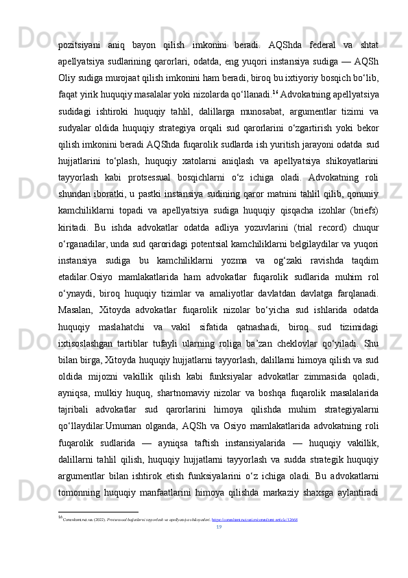 pozitsiyani   aniq   bayon   qilish   imkonini   beradi.   AQShda   federal   va   shtat
apellyatsiya   sudlarining   qarorlari,   odatda,   eng   yuqori   instansiya   sudiga   —   AQSh
Oliy sudiga murojaat qilish imkonini ham beradi, biroq bu ixtiyoriy bosqich bo‘lib,
faqat yirik huquqiy masalalar yoki nizolarda qo‘llanadi. 16
 Advokatning apellyatsiya
sudidagi   ishtiroki   huquqiy   tahlil,   dalillarga   munosabat,   argumentlar   tizimi   va
sudyalar   oldida   huquqiy   strategiya   orqali   sud   qarorlarini   o‘zgartirish   yoki   bekor
qilish imkonini beradi AQShda fuqarolik sudlarda ish yuritish jarayoni odatda  sud
hujjatlarini   to‘plash,   huquqiy   xatolarni   aniqlash   va   apellyatsiya   shikoyatlarini
tayyorlash   kabi   protsessual   bosqichlarni   o‘z   ichiga   oladi.   Advokatning   roli
shundan   iboratki,   u   pastki   instansiya   sudining   qaror   matnini   tahlil   qilib,   qonuniy
kamchiliklarni   topadi   va   apellyatsiya   sudiga   huquqiy   qisqacha   izohlar   (briefs)
kiritadi.   Bu   ishda   advokatlar   odatda   adliya   yozuvlarini   (trial   record)   chuqur
o‘rganadilar, unda sud qaroridagi potentsial kamchiliklarni belgilaydilar va yuqori
instansiya   sudiga   bu   kamchiliklarni   yozma   va   og‘zaki   ravishda   taqdim
etadilar .Osiyo   mamlakatlarida   ham   advokatlar   fuqarolik   sudlarida   muhim   rol
o‘ynaydi,   biroq   huquqiy   tizimlar   va   amaliyotlar   davlatdan   davlatga   farqlanadi.
Masalan,   Xitoyda   advokatlar   fuqarolik   nizolar   bo‘yicha   sud   ishlarida   odatda
huquqiy   maslahatchi   va   vakil   sifatida   qatnashadi,   biroq   sud   tizimidagi
ixtisoslashgan   tartiblar   tufayli   ularning   roliga   ba’zan   cheklovlar   qo‘yiladi.   Shu
bilan birga, Xitoyda huquqiy hujjatlarni tayyorlash, dalillarni himoya qilish va sud
oldida   mijozni   vakillik   qilish   kabi   funksiyalar   advokatlar   zimmasida   qoladi,
ayniqsa,   mulkiy   huquq,   shartnomaviy   nizolar   va   boshqa   fuqarolik   masalalarida
tajribali   advokatlar   sud   qarorlarini   himoya   qilishda   muhim   strategiyalarni
qo‘llaydilar.Umuman   olganda,   AQSh   va   Osiyo   mamlakatlarida   advokatning   roli
fuqarolik   sudlarida   —   ayniqsa   taftish   instansiyalarida   —   huquqiy   vakillik,
dalillarni   tahlil   qilish,   huquqiy   hujjatlarni   tayyorlash   va   sudda   strategik   huquqiy
argumentlar   bilan   ishtirok   etish   funksiyalarini   o‘z   ichiga   oladi.   Bu   advokatlarni
tomonning   huquqiy   manfaatlarini   himoya   qilishda   markaziy   shaxsga   aylantiradi
16
  Consultant.net.ua. (2022).  Protsessual hujjatlarni tayyorlash va apellyatsiya shikoyatlari .  https://consultant.net.ua/en/consultant-article/12668
19 