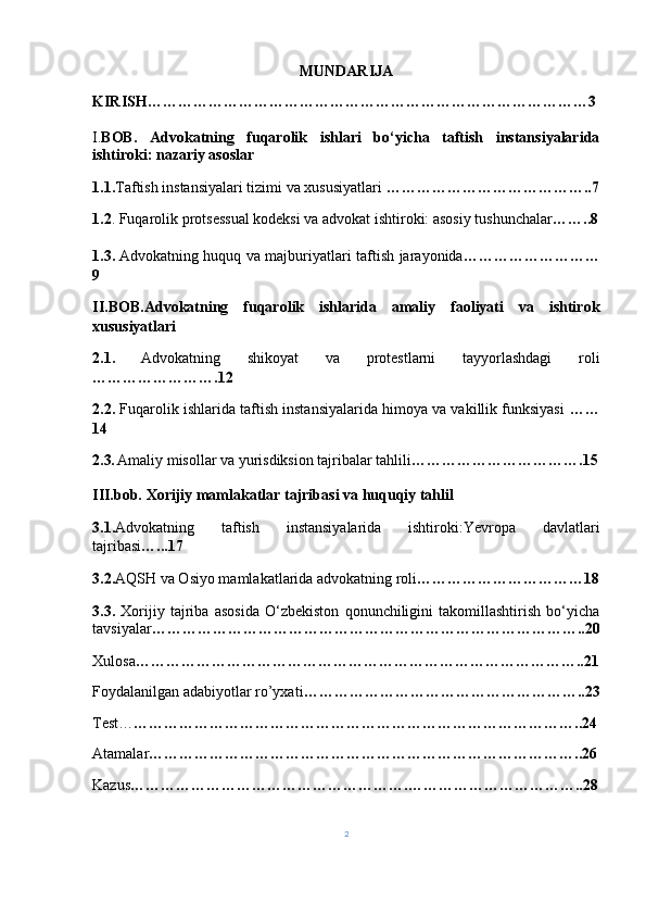 MUNDARIJA
KIRISH…………………………………………………………………………… 3
I. BOB.   Advokatning   fuqarolik   ishlari   bo‘yicha   taftish   instansiyalarida
ishtiroki: nazariy asoslar
1.1. Taftish instansiyalari tizimi va xususiyatlari  …………………………………..7
1.2 . Fuqarolik protsessual kodeksi va advokat ishtiroki: asosiy tushunchalar ……..8
1.3.   Advokatning huquq va majburiyatlari taftish jarayonida ………………………
9
II.BOB. Advokatning   fuqarolik   ishlarida   amaliy   faoliyati   va   ishtirok
xususiyatlari
2.1.   Advokatning   shikoyat   va   protestlarni   tayyorlashdagi   roli
…………………….12
2.2.  Fuqarolik ishlarida taftish instansiyalarida himoya va vakillik funksiyasi  ……
14
2.3 .  Amaliy misollar va yurisdiksion tajribalar tahlili …………………………….15
III.bob.  Xorijiy mamlakatlar tajribasi va huquqiy tahlil
3.1. Advokatning   taftish   instansiyalarida   ishtiroki:Yevropa   davlatlari
tajribasi …...17
3.2. AQSH va Osiyo ma mlakatlarida advokatning roli ……………………………18
3.3.   Xorijiy   tajriba   asosida   O‘zbekiston   qonunchiligini   takomillashtirish   bo‘yicha
tavsiyalar …………………………………………………………………………..20
Xulosa ……………………………………………………………………………..21
Foydalanilgan adabiyotlar ro’yxati ………………………………………………..23
Test… ……………………………………………………………………………..24
Atamalar …………………………………………………………………………..26
Kazus ……………………………………………….……………………………..28
2 