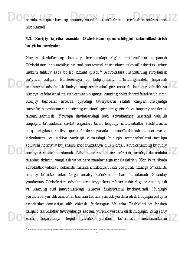 hamda   sud   qarorlarining   qonuniy  va   adolatli   bo‘lishini   ta’minlashda   muhim   omil
hisoblanadi.
3.3.   Xorijiy   tajriba   asosida   O‘zbekiston   qonunchiligini   takomillashtirish
bo‘yicha tavsiyalar
Xorijiy   davlatlarning   huquqiy   tizimlaridagi   ilg‘or   amaliyotlarni   o‘rganish
O‘zbekiston   qonunchiligi   va   sud - protsessual   institutlarni   takomillashtirish   uchun
muhim   tahliliy   asos   bo‘lib   xizmat   qiladi. 17
  Advokatura   institutining   rivojlanish
bo‘yicha   xalqaro   konferensiya   va   tadqiqotlarda   ta’kidlanganidek,   fuqarolik
protsessida   advokatlik   faoliyatining   samaradorligini   oshirish,   huquqiy   vakillik   va
himoya kafolatlarini mustahkamlash bugungi kunning dolzarb vazifalaridan biridir.
Xorijiy   tajribalar   asosida   quyidagi   tavsiyalarni   ishlab   chiqish   maqsadga
muvofiq: Advokatura institutining mustaqilligini kengaytirish va huquqiy asoslarini
takomillashtirish.   Yevropa   davlatlaridagi   kabi   advokatning   mustaqil   vakillik
huquqini   ta’minlash,   davlat   organlari   bilan   huquqiy   munosabatlar   strukturasini
aniq   belgilash   milliy   qonunchilikni   yanada   takomillashtirish   uchun   zarur.
Advokatura   va   Adliya   vazirligi   o‘rtasidagi   huquqiy   munosabatlarni   tartibga
soluvchi normativ hujjatlarni modernizatsiya qilish orqali advokatlarning huquqiy
himoyasi   mustahkamlanadi.   Advokatlar   malakasini   oshirish,   amaliyotda   malaka
talablari tizimini yangilash va xalqaro standartlarga moslashtirish.  Xorijiy tajribada
advokatlik  vakolati   sohasida   malaka   imtihonlari   ikki   bosqichli   tizimga   o‘tkazilib,
nazariy   bilimlar   bilan   birga   amaliy   ko‘nikmalar   ham   baholanadi.   Shunday
yondashuv   O‘zbekiston   advokatlarini   tayyorlash   sifatini   oshirishga   xizmat   qiladi
va   ularning   sud   jarayonlaridagi   himoya   funksiyasini   kuchaytiradi.   Huquqiy
yordam va yuridik xizmatlar tizimini hamda yuridik yordam olish huquqini xalqaro
standartlar   darajasiga   olib   chiqish.   Birlashgan   Millatlar   Tashkiloti   va   boshqa
xalqaro tashkilotlar tavsiyalariga asosan, yuridik yordam olish huquqini keng joriy
etish,   fuqarolarga   bepul   yuridik   yordam   ko‘rsatish   mexanizmlarini
17
  Scientific-jl. (2023).  Advokatning huquqiy tahlil va argumentlarni himoya qilishdagi roli .  https://scientific-jl.org/new/article/view/5823
20 