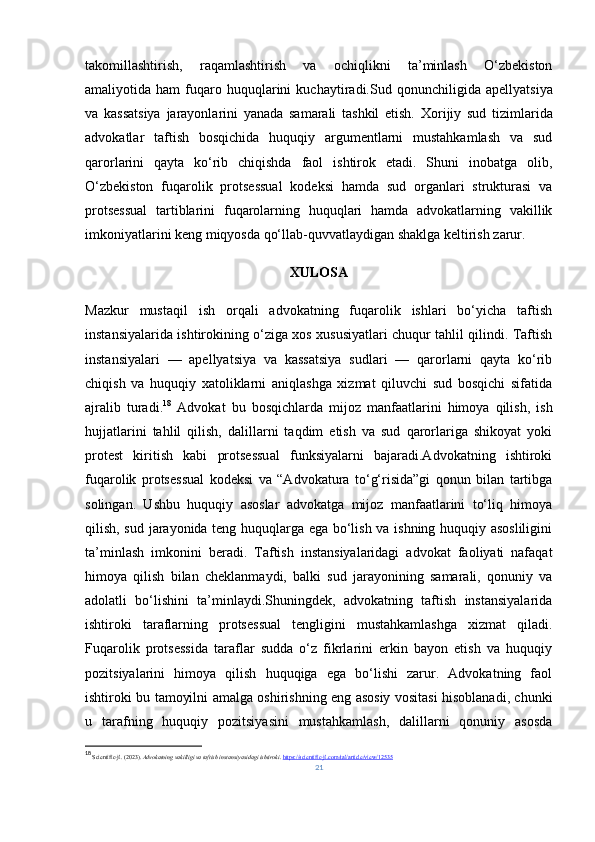 takomillashtirish,   raqamlashtirish   va   ochiqlikni   ta’minlash   O‘zbekiston
amaliyotida  ham   fuqaro   huquqlarini   kuchaytiradi. Sud  qonunchiligida   apellyatsiya
va   kassatsiya   jarayonlarini   yanada   samarali   tashkil   etish.   Xorijiy   sud   tizimlarida
advokatlar   taftish   bosqichida   huquqiy   argumentlarni   mustahkamlash   va   sud
qarorlarini   qayta   ko‘rib   chiqishda   faol   ishtirok   etadi.   Shuni   inobatga   olib,
O‘zbekiston   fuqarolik   protsessual   kodeksi   hamda   sud   organlari   strukturasi   va
protsessual   tartiblarini   fuqarolarning   huquqlari   hamda   advokatlarning   vakillik
imkoniyatlarini keng miqyosda qo‘llab - quvvatlaydigan shaklga keltirish zarur.
XULOSA
Mazkur   mustaqil   ish   orqali   advokatning   fuqarolik   ishlari   bo‘yicha   taftish
instansiyalarida ishtirokining o‘ziga xos xususiyatlari chuqur tahlil qilindi. Taftish
instansiyalari   —   apellyatsiya   va   kassatsiya   sudlari   —   qarorlarni   qayta   ko‘rib
chiqish   va   huquqiy   xatoliklarni   aniqlashga   xizmat   qiluvchi   sud   bosqichi   sifatida
ajralib   turadi. 18
  Advokat   bu   bosqichlarda   mijoz   manfaatlarini   himoya   qilish,   ish
hujjatlarini   tahlil   qilish,   dalillarni   taqdim   etish   va   sud   qarorlariga   shikoyat   yoki
protest   kiritish   kabi   protsessual   funksiyalarni   bajaradi.Advokatning   ishtiroki
fuqarolik   protsessual   kodeksi   va   “Advokatura   to‘g‘risida”gi   qonun   bilan   tartibga
solingan.   Ushbu   huquqiy   asoslar   advokatga   mijoz   manfaatlarini   to‘liq   himoya
qilish, sud jarayonida teng huquqlarga ega bo‘lish va ishning huquqiy asosliligini
ta’minlash   imkonini   beradi.   Taftish   instansiyalaridagi   advokat   faoliyati   nafaqat
himoya   qilish   bilan   cheklanmaydi,   balki   sud   jarayonining   samarali,   qonuniy   va
adolatli   bo‘lishini   ta’minlaydi.Shuningdek,   advokatning   taftish   instansiyalarida
ishtiroki   taraflarning   protsessual   tengligini   mustahkamlashga   xizmat   qiladi.
Fuqarolik   protsessida   taraflar   sudda   o‘z   fikrlarini   erkin   bayon   etish   va   huquqiy
pozitsiyalarini   himoya   qilish   huquqiga   ega   bo‘lishi   zarur.   Advokatning   faol
ishtiroki bu tamoyilni amalga oshirishning eng asosiy vositasi hisoblanadi, chunki
u   tarafning   huquqiy   pozitsiyasini   mustahkamlash,   dalillarni   qonuniy   asosda
18
  Scientific-jl. (2023).  Advokatning vakilligi va taftish instansiyasidagi ishtiroki .  https://scientific-jl.com/tal/article/view/12535
21 