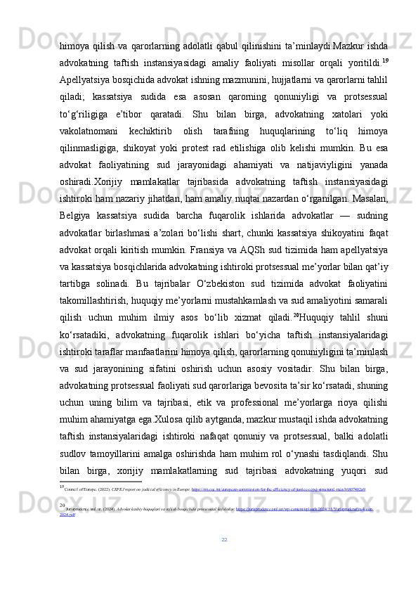himoya   qilish   va   qarorlarning   adolatli   qabul   qilinishini   ta’minlaydi.Mazkur   ishda
advokatning   taftish   instansiyasidagi   amaliy   faoliyati   misollar   orqali   yoritildi. 19
Apellyatsiya bosqichida advokat ishning mazmunini, hujjatlarni va qarorlarni tahlil
qiladi;   kassatsiya   sudida   esa   asosan   qarorning   qonuniyligi   va   protsessual
to‘g‘riligiga   e’tibor   qaratadi.   Shu   bilan   birga,   advokatning   xatolari   yoki
vakolatnomani   kechiktirib   olish   tarafning   huquqlarining   to‘liq   himoya
qilinmasligiga,   shikoyat   yoki   protest   rad   etilishiga   olib   kelishi   mumkin.   Bu   esa
advokat   faoliyatining   sud   jarayonidagi   ahamiyati   va   natijaviyligini   yanada
oshiradi.Xorijiy   mamlakatlar   tajribasida   advokatning   taftish   instansiyasidagi
ishtiroki ham nazariy jihatdan, ham amaliy nuqtai nazardan o‘rganilgan. Masalan,
Belgiya   kassatsiya   sudida   barcha   fuqarolik   ishlarida   advokatlar   —   sudning
advokatlar   birlashmasi   a’zolari   bo‘lishi   shart,   chunki   kassatsiya   shikoyatini   faqat
advokat  orqali kiritish mumkin. Fransiya va AQSh sud tizimida ham apellyatsiya
va kassatsiya bosqichlarida advokatning ishtiroki protsessual me’yorlar bilan qat’iy
tartibga   solinadi.   Bu   tajribalar   O‘zbekiston   sud   tizimida   advokat   faoliyatini
takomillashtirish, huquqiy me’yorlarni mustahkamlash va sud amaliyotini samarali
qilish   uchun   muhim   ilmiy   asos   bo‘lib   xizmat   qiladi. 20
Huquqiy   tahlil   shuni
ko‘rsatadiki,   advokatning   fuqarolik   ishlari   bo‘yicha   taftish   instansiyalaridagi
ishtiroki taraflar manfaatlarini himoya qilish, qarorlarning qonuniyligini ta’minlash
va   sud   jarayonining   sifatini   oshirish   uchun   asosiy   vositadir.   Shu   bilan   birga,
advokatning protsessual faoliyati sud qarorlariga bevosita ta’sir ko‘rsatadi, shuning
uchun   uning   bilim   va   tajribasi,   etik   va   professional   me’yorlarga   rioya   qilishi
muhim ahamiyatga ega.Xulosa qilib aytganda, mazkur mustaqil ishda advokatning
taftish   instansiyalaridagi   ishtiroki   nafaqat   qonuniy   va   protsessual,   balki   adolatli
sudlov   tamoyillarini   amalga  oshirishda   ham   muhim   rol   o‘ynashi   tasdiqlandi.   Shu
bilan   birga,   xorijiy   mamlakatlarning   sud   tajribasi   advokatning   yuqori   sud
19
  Council of Europe. (2022).  CEPEJ report on judicial efficiency in Europe .  https://rm.coe.int/european-commission-for-the-efficiency-of-justice-cepej-structural-mea/16807482a9
20
  Jurisprudence . tsul . uz . (2024).  Advokat   kasbiy   huquqlari   va   taftish   bosqichida   protsessual   kafolatlar .  https://jurisprudence.tsul.uz/wp-content/uploads/2024/11/Yurisprudensiya-4-son-
2024.pdf
22 