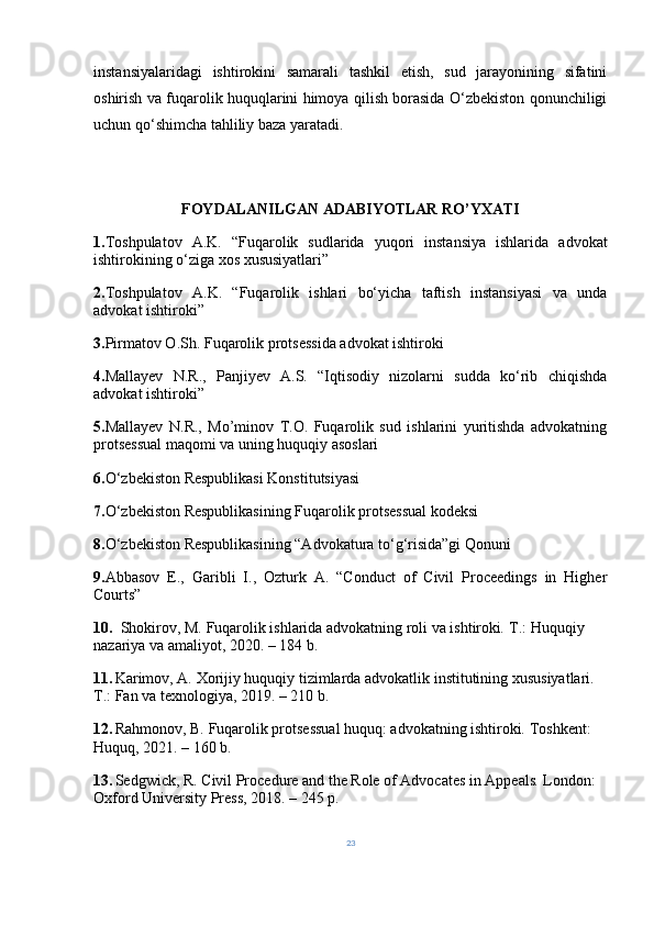 instansiyalaridagi   ishtirokini   samarali   tashkil   etish,   sud   jarayonining   sifatini
oshirish va fuqarolik huquqlarini himoya qilish borasida O‘zbekiston qonunchiligi
uchun qo‘shimcha tahliliy baza yaratadi.
FOYDALANILGAN ADABIYOTLAR RO’YXATI
1. Toshpulatov   A.K.   “Fuqarolik   sudlarida   yuqori   instansiya   ishlarida   advokat
ishtirokining o‘ziga xos xususiyatlari” 
2. Toshpulatov   A.K.   “Fuqarolik   ishlari   bo‘yicha   taftish   instansiyasi   va   unda
advokat ishtiroki” 
3. Pirmatov O.Sh. Fuqarolik protsessida advokat ishtiroki 
4. Mallayev   N.R.,   Panjiyev   A.S.   “Iqtisodiy   nizolarni   sudda   ko‘rib   chiqishda
advokat ishtiroki” 
5. Mallayev   N.R.,   Mo’minov   T.O.   Fuqarolik   sud   ishlarini   yuritishda   advokatning
protsessual maqomi va uning huquqiy asoslari 
6. O‘zbekiston Respublikasi Konstitutsiyasi 
7. O‘zbekiston Respublikasining Fuqarolik protsessual kodeksi 
8. O‘zbekiston Respublikasining “Advokatura to‘g‘risida”gi Qonuni 
9. Abbasov   E.,   Garibli   I.,   Ozturk   A.   “Conduct   of   Civil   Proceedings   in   Higher
Courts” 
10.    Shokirov, M.   Fuqarolik ishlarida advokatning roli va ishtiroki .  T.: Huquqiy 
nazariya va amaliyot, 2020. – 184 b.
11.  
Karimov, A.   Xorijiy huquqiy tizimlarda advokatlik institutining xususiyatlari .  
T.: Fan va texnologiya, 2019. – 210 b.
12.  
Rahmonov, B.   Fuqarolik protsessual huquq: advokatning ishtiroki .  Toshkent: 
Huquq, 2021. – 160 b.
13.  
Sedgwick, R.   Civil Procedure and the Role of Advocates in Appeals .  London: 
Oxford University Press, 2018. – 245 p.
23 