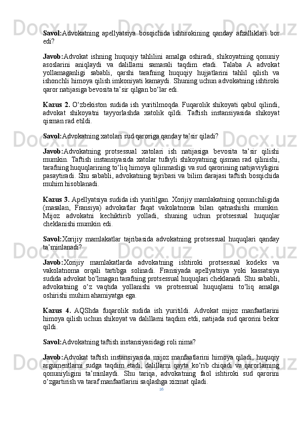 Savol: Advokatning   apellyatsiya   bosqichida   ishtirokining   qanday   afzalliklari   bor
edi?
Javob: Advokat   ishning   huquqiy   tahlilini   amalga   oshiradi,   shikoyatning   qonuniy
asoslarini   aniqlaydi   va   dalillarni   samarali   taqdim   etadi.   Talaba   A   advokat
yollamaganligi   sababli,   qarshi   tarafning   huquqiy   hujjatlarini   tahlil   qilish   va
ishonchli himoya qilish imkoniyati kamaydi. Shuning uchun advokatning ishtiroki
qaror natijasiga bevosita ta’sir qilgan bo‘lar edi.
Kazus   2.   O‘zbekiston   sudida   ish   yuritilmoqda.  Fuqarolik  shikoyati   qabul   qilindi,
advokat   shikoyatni   tayyorlashda   xatolik   qildi.   Taftish   instansiyasida   shikoyat
qisman rad etildi.
Savol: Advokatning xatolari sud qaroriga qanday ta’sir qiladi?
Javob: Advokatning   protsessual   xatolari   ish   natijasiga   bevosita   ta’sir   qilishi
mumkin.   Taftish   instansiyasida   xatolar   tufayli   shikoyatning   qisman   rad   qilinishi,
tarafning huquqlarining to‘liq himoya qilinmasligi va sud qarorining natijaviyligini
pasaytiradi. Shu sababli, advokatning tajribasi va bilim darajasi  taftish bosqichida
muhim hisoblanadi.
Kazus 3.  Apellyatsiya sudida ish yuritilgan. Xorijiy mamlakatning qonunchiligida
(masalan,   Fransiya)   advokatlar   faqat   vakolatnoma   bilan   qatnashishi   mumkin.
Mijoz   advokatni   kechiktirib   yolladi,   shuning   uchun   protsessual   huquqlar
cheklanishi mumkin edi.
Savol: Xorijiy   mamlakatlar   tajribasida   advokatning   protsessual   huquqlari   qanday
ta’minlanadi?
Javob: Xorijiy   mamlakatlarda   advokatning   ishtiroki   protsessual   kodeks   va
vakolatnoma   orqali   tartibga   solinadi.   Fransiyada   apellyatsiya   yoki   kassatsiya
sudida advokat bo‘lmagan tarafning protsessual huquqlari cheklanadi. Shu sababli,
advokatning   o‘z   vaqtida   yollanishi   va   protsessual   huquqlarni   to‘liq   amalga
oshirishi muhim ahamiyatga ega.
Kazus   4.   AQShda   fuqarolik   sudida   ish   yuritildi.   Advokat   mijoz   manfaatlarini
himoya qilish uchun shikoyat va dalillarni taqdim etdi, natijada sud qarorini bekor
qildi.
Savol: Advokatning taftish instansiyasidagi roli nima?
Javob: Advokat   taftish   instansiyasida   mijoz   manfaatlarini   himoya   qiladi,   huquqiy
argumentlarni   sudga   taqdim   etadi,   dalillarni   qayta   ko‘rib   chiqadi   va   qarorlarning
qonuniyligini   ta’minlaydi.   Shu   tariqa,   advokatning   faol   ishtiroki   sud   qarorini
o‘zgartirish va taraf manfaatlarini saqlashga xizmat qiladi.
26 