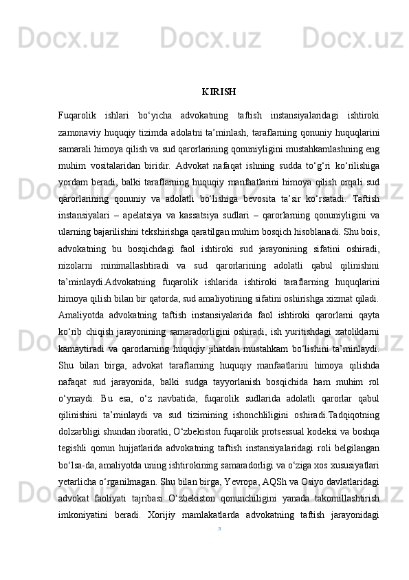 KIRISH
Fuqarolik   ishlari   bo‘yicha   advokatning   taftish   instansiyalaridagi   ishtiroki
zamonaviy  huquqiy  tizimda  adolatni  ta’minlash,  taraflarning  qonuniy  huquqlarini
samarali himoya qilish va sud qarorlarining qonuniyligini mustahkamlashning eng
muhim   vositalaridan   biridir.   Advokat   nafaqat   ishning   sudda   to‘g‘ri   ko‘rilishiga
yordam   beradi,   balki   taraflarning   huquqiy   manfaatlarini   himoya   qilish   orqali   sud
qarorlarining   qonuniy   va   adolatli   bo‘lishiga   bevosita   ta’sir   ko‘rsatadi.   Taftish
instansiyalari   –   apelatsiya   va   kassatsiya   sudlari   –   qarorlarning   qonuniyligini   va
ularning bajarilishini tekshirishga qaratilgan muhim bosqich hisoblanadi. Shu bois,
advokatning   bu   bosqichdagi   faol   ishtiroki   sud   jarayonining   sifatini   oshiradi,
nizolarni   minimallashtiradi   va   sud   qarorlarining   adolatli   qabul   qilinishini
ta’minlaydi.Advokatning   fuqarolik   ishlarida   ishtiroki   taraflarning   huquqlarini
himoya qilish bilan bir qatorda, sud amaliyotining sifatini oshirishga xizmat qiladi.
Amaliyotda   advokatning   taftish   instansiyalarida   faol   ishtiroki   qarorlarni   qayta
ko‘rib   chiqish   jarayonining   samaradorligini   oshiradi,   ish   yuritishdagi   xatoliklarni
kamaytiradi   va   qarorlarning   huquqiy   jihatdan   mustahkam   bo‘lishini   ta’minlaydi.
Shu   bilan   birga,   advokat   taraflarning   huquqiy   manfaatlarini   himoya   qilishda
nafaqat   sud   jarayonida,   balki   sudga   tayyorlanish   bosqichida   ham   muhim   rol
o‘ynaydi.   Bu   esa,   o‘z   navbatida,   fuqarolik   sudlarida   adolatli   qarorlar   qabul
qilinishini   ta’minlaydi   va   sud   tizimining   ishonchliligini   oshiradi.Tadqiqotning
dolzarbligi shundan iboratki, O‘zbekiston fuqarolik protsessual kodeksi va boshqa
tegishli   qonun   hujjatlarida   advokatning   taftish   instansiyalaridagi   roli   belgilangan
bo‘lsa-da, amaliyotda uning ishtirokining samaradorligi va o‘ziga xos xususiyatlari
yetarlicha o‘rganilmagan. Shu bilan birga, Yevropa, AQSh va Osiyo davlatlaridagi
advokat   faoliyati   tajribasi   O‘zbekiston   qonunchiligini   yanada   takomillashtirish
imkoniyatini   beradi.   Xorijiy   mamlakatlarda   advokatning   taftish   jarayonidagi
3 