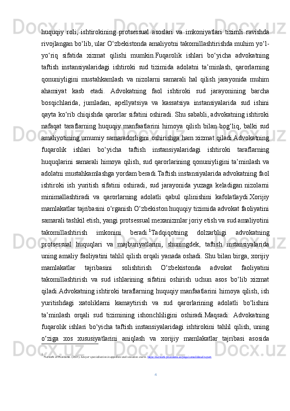 huquqiy   roli,   ishtirokining   protsessual   asoslari   va   imkoniyatlari   tizimli   ravishda
rivojlangan bo‘lib, ular O‘zbekistonda amaliyotni takomillashtirishda muhim yo‘l-
yo‘riq   sifatida   xizmat   qilishi   mumkin.Fuqarolik   ishlari   bo‘yicha   advokatning
taftish   instansiyalaridagi   ishtiroki   sud   tizimida   adolatni   ta’minlash,   qarorlarning
qonuniyligini   mustahkamlash   va   nizolarni   samarali   hal   qilish   jarayonida   muhim
ahamiyat   kasb   etadi.   Advokatning   faol   ishtiroki   sud   jarayonining   barcha
bosqichlarida,   jumladan,   apellyatsiya   va   kassatsiya   instansiyalarida   sud   ishini
qayta ko‘rib chiqishda qarorlar sifatini oshiradi. Shu sababli, advokatning ishtiroki
nafaqat   taraflarning   huquqiy   manfaatlarini   himoya   qilish   bilan   bog‘liq,   balki   sud
amaliyotining umumiy samaradorligini oshirishga ham xizmat qiladi.Advokatning
fuqarolik   ishlari   bo‘yicha   taftish   instansiyalaridagi   ishtiroki   taraflarning
huquqlarini  samarali  himoya qilish, sud qarorlarining qonuniyligini ta’minlash va
adolatni mustahkamlashga yordam beradi.Taftish instansiyalarida advokatning faol
ishtiroki   ish   yuritish   sifatini   oshiradi,   sud   jarayonida   yuzaga   keladigan   nizolarni
minimallashtiradi   va   qarorlarning   adolatli   qabul   qilinishini   kafolatlaydi.Xorijiy
mamlakatlar tajribasini o‘rganish O‘zbekiston huquqiy tizimida advokat faoliyatini
samarali tashkil etish, yangi protsessual mexanizmlar joriy etish va sud amaliyotini
takomillashtirish   imkonini   beradi. 1
Tadqiqotning   dolzarbligi   advokatning
protsessual   huquqlari   va   majburiyatlarini,   shuningdek,   taftish   instansiyalarida
uning amaliy faoliyatini tahlil qilish orqali yanada oshadi. Shu bilan birga, xorijiy
mamlakatlar   tajribasini   solishtirish   O‘zbekistonda   advokat   faoliyatini
takomillashtirish   va   sud   ishlarining   sifatini   oshirish   uchun   asos   bo‘lib   xizmat
qiladi.Advokatning ishtiroki taraflarning huquqiy manfaatlarini himoya qilish, ish
yuritishdagi   xatoliklarni   kamaytirish   va   sud   qarorlarining   adolatli   bo‘lishini
ta’minlash   orqali   sud   tizimining   ishonchliligini   oshiradi.Maqsadi:   Advokatning
fuqarolik   ishlari   bo‘yicha   taftish   instansiyalaridagi   ishtirokini   tahlil   qilish,   uning
o‘ziga   xos   xususiyatlarini   aniqlash   va   xorijiy   mamlakatlar   tajribasi   asosida
1
 Network of Presidents. (2021).  Lawyer specialization in appellate and cassation courts .  https://network-presidents.eu/page/consolidated-report
4 