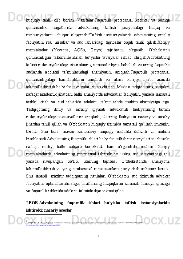 huquqiy   tahlil   olib   borish.   Vazifalar:Fuqarolik   protsessual   kodeksi   va   boshqa
qonunchilik   hujjatlarida   advokatning   taftish   jarayonidagi   huquq   va
majburiyatlarini   chuqur   o‘rganish. 2
Taftish   instansiyalarida   advokatning   amaliy
faoliyatini   real   misollar   va   sud   ishlaridagi   tajribalar   orqali   tahlil   qilish.Xorijiy
mamlakatlar   (Yevropa,   AQSh,   Osiyo)   tajribasini   o‘rganib,   O‘zbekiston
qonunchiligini   takomillashtirish   bo‘yicha   tavsiyalar   ishlab   chiqish.Advokatning
taftish instansiyalaridagi ishtirokining samaradorligini baholash va uning fuqarolik
sudlarida   adolatni   ta’minlashdagi   ahamiyatini   aniqlash.Fuqarolik   protsessual
qonunchiligidagi   kamchiliklarni   aniqlash   va   ularni   xorijiy   tajriba   asosida
takomillashtirish bo‘yicha tavsiyalar ishlab chiqish. Mazkur tadqiqotning natijalari
nafaqat akademik jihatdan, balki amaliyotda advokatlar faoliyatini yanada samarali
tashkil   etish   va   sud   ishlarida   adolatni   ta’minlashda   muhim   ahamiyatga   ega.
Tadqiqotning   ilmiy   va   amaliy   qiymati   advokatlik   faoliyatining   taftish
instansiyalaridagi   xususiyatlarini   aniqlash,   ularning   faoliyatini   nazariy   va   amaliy
jihatdan   tahlil   qilish   va   O‘zbekiston   huquqiy   tizimida   samarali   qo‘llash   imkonini
beradi.   Shu   bois,   mavzu   zamonaviy   huquqiy   muhitda   dolzarb   va   muhim
hisoblanadi.Advokatning fuqarolik ishlari bo‘yicha taftish instansiyalarida ishtiroki
nafaqat   milliy,   balki   xalqaro   kontekstda   ham   o‘rganilishi   muhim.   Xorijiy
mamlakatlarda   advokatning   protsessual   ishtiroki   va   uning   sud   jarayonidagi   roli
yanada   rivojlangan   bo‘lib,   ularning   tajribasi   O‘zbekistonda   amaliyotni
takomillashtirish   va   yangi   protsessual   mexanizmlarni   joriy   etish   imkonini   beradi.
Shu   sababli,   mazkur   tadqiqotning   natijalari   O‘zbekiston   sud   tizimida   advokat
faoliyatini   optimallashtirishga,   taraflarning   huquqlarini   samarali   himoya   qilishga
va fuqarolik ishlarida adolatni ta’minlashga xizmat qiladi.
I.BOB. Advokatning   fuqarolik   ishlari   bo‘yicha   taftish   instansiyalarida
ishtiroki: nazariy asoslar
2
 Toshpulatov, R. (2023).  Fuqarolik sudlarida advokatning taftish instansiyasidagi ishtiroki: xususiyatlari va protsessual vazifalari .  Scientific Journal of Law. 
https://scientific-jl.org/new/article/view/5823
5 