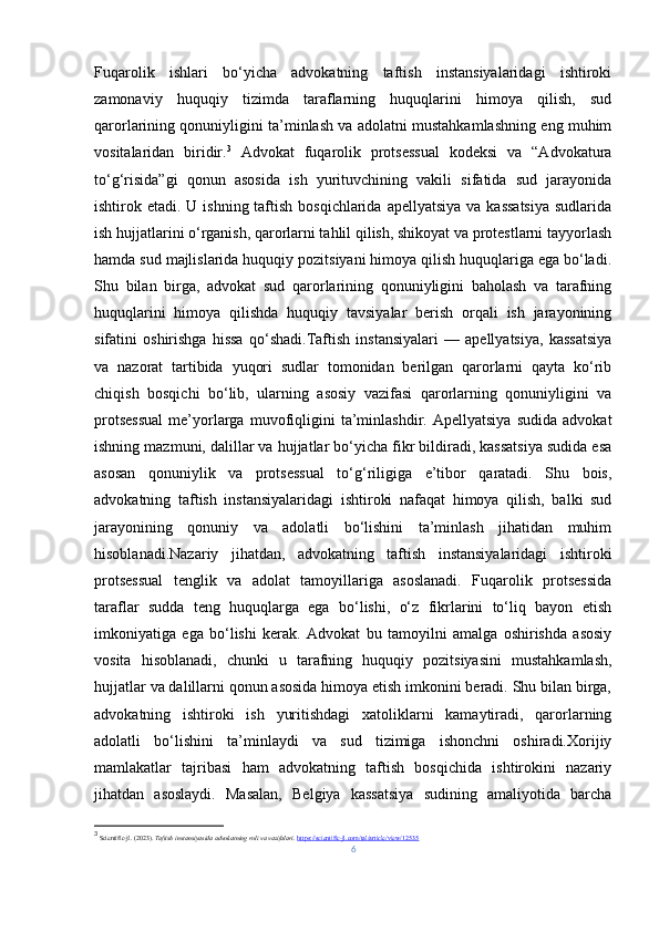 Fuqarolik   ishlari   bo‘yicha   advokatning   taftish   instansiyalaridagi   ishtiroki
zamonaviy   huquqiy   tizimda   taraflarning   huquqlarini   himoya   qilish,   sud
qarorlarining qonuniyligini ta’minlash va adolatni mustahkamlashning eng muhim
vositalaridan   biridir. 3
  Advokat   fuqarolik   protsessual   kodeksi   va   “Advokatura
to‘g‘risida”gi   qonun   asosida   ish   yurituvchining   vakili   sifatida   sud   jarayonida
ishtirok etadi. U ishning taftish bosqichlarida  apellyatsiya va  kassatsiya  sudlarida
ish hujjatlarini o‘rganish, qarorlarni tahlil qilish, shikoyat va protestlarni tayyorlash
hamda sud majlislarida huquqiy pozitsiyani himoya qilish huquqlariga ega bo‘ladi.
Shu   bilan   birga,   advokat   sud   qarorlarining   qonuniyligini   baholash   va   tarafning
huquqlarini   himoya   qilishda   huquqiy   tavsiyalar   berish   orqali   ish   jarayonining
sifatini   oshirishga   hissa   qo‘shadi.Taftish   instansiyalari   —   apellyatsiya,   kassatsiya
va   nazorat   tartibida   yuqori   sudlar   tomonidan   berilgan   qarorlarni   qayta   ko‘rib
chiqish   bosqichi   bo‘lib,   ularning   asosiy   vazifasi   qarorlarning   qonuniyligini   va
protsessual   me’yorlarga   muvofiqligini   ta’minlashdir.   Apellyatsiya   sudida   advokat
ishning mazmuni, dalillar va hujjatlar bo‘yicha fikr bildiradi, kassatsiya sudida esa
asosan   qonuniylik   va   protsessual   to‘g‘riligiga   e’tibor   qaratadi.   Shu   bois,
advokatning   taftish   instansiyalaridagi   ishtiroki   nafaqat   himoya   qilish,   balki   sud
jarayonining   qonuniy   va   adolatli   bo‘lishini   ta’minlash   jihatidan   muhim
hisoblanadi. Nazariy   jihatdan,   advokatning   taftish   instansiyalaridagi   ishtiroki
protsessual   tenglik   va   adolat   tamoyillariga   asoslanadi.   Fuqarolik   protsessida
taraflar   sudda   teng   huquqlarga   ega   bo‘lishi,   o‘z   fikrlarini   to‘liq   bayon   etish
imkoniyatiga   ega   bo‘lishi   kerak.   Advokat   bu   tamoyilni   amalga   oshirishda   asosiy
vosita   hisoblanadi,   chunki   u   tarafning   huquqiy   pozitsiyasini   mustahkamlash,
hujjatlar va dalillarni qonun asosida himoya etish imkonini beradi. Shu bilan birga,
advokatning   ishtiroki   ish   yuritishdagi   xatoliklarni   kamaytiradi,   qarorlarning
adolatli   bo‘lishini   ta’minlaydi   va   sud   tizimiga   ishonchni   oshiradi.Xorijiy
mamlakatlar   tajribasi   ham   advokatning   taftish   bosqichida   ishtirokini   nazariy
jihatdan   asoslaydi.   Masalan,   Belgiya   kassatsiya   sudining   amaliyotida   barcha
3
  Scientific-jl. (2023).  Taftish instansiyasida advokatning roli va vazifalari .  https://scientific-jl.com/tal/article/view/12535
6 