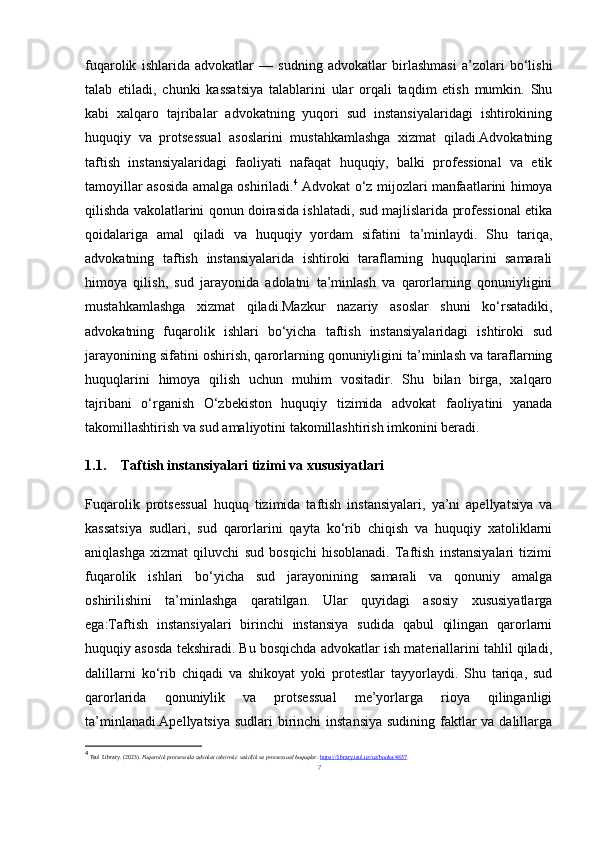 fuqarolik   ishlarida   advokatlar   —   sudning   advokatlar   birlashmasi   a’zolari   bo‘lishi
talab   etiladi,   chunki   kassatsiya   talablarini   ular   orqali   taqdim   etish   mumkin.   Shu
kabi   xalqaro   tajribalar   advokatning   yuqori   sud   instansiyalaridagi   ishtirokining
huquqiy   va   protsessual   asoslarini   mustahkamlashga   xizmat   qiladi.Advokatning
taftish   instansiyalaridagi   faoliyati   nafaqat   huquqiy,   balki   professional   va   etik
tamoyillar asosida amalga oshiriladi. 4
  Advokat o‘z mijozlari manfaatlarini himoya
qilishda vakolatlarini qonun doirasida ishlatadi, sud majlislarida professional etika
qoidalariga   amal   qiladi   va   huquqiy   yordam   sifatini   ta’minlaydi.   Shu   tariqa,
advokatning   taftish   instansiyalarida   ishtiroki   taraflarning   huquqlarini   samarali
himoya   qilish,   sud   jarayonida   adolatni   ta’minlash   va   qarorlarning   qonuniyligini
mustahkamlashga   xizmat   qiladi.Mazkur   nazariy   asoslar   shuni   ko‘rsatadiki,
advokatning   fuqarolik   ishlari   bo‘yicha   taftish   instansiyalaridagi   ishtiroki   sud
jarayonining sifatini oshirish, qarorlarning qonuniyligini ta’minlash va taraflarning
huquqlarini   himoya   qilish   uchun   muhim   vositadir.   Shu   bilan   birga,   xalqaro
tajribani   o‘rganish   O‘zbekiston   huquqiy   tizimida   advokat   faoliyatini   yanada
takomillashtirish va sud amaliyotini takomillashtirish imkonini beradi.
1.1. Taftish instansiyalari tizimi va xususiyatlari
Fuqarolik   protsessual   huquq   tizimida   taftish   instansiyalari,   ya’ni   apellyatsiya   va
kassatsiya   sudlari,   sud   qarorlarini   qayta   ko‘rib   chiqish   va   huquqiy   xatoliklarni
aniqlashga   xizmat   qiluvchi   sud   bosqichi   hisoblanadi.   Taftish   instansiyalari   tizimi
fuqarolik   ishlari   bo‘yicha   sud   jarayonining   samarali   va   qonuniy   amalga
oshirilishini   ta’minlashga   qaratilgan.   Ular   quyidagi   asosiy   xususiyatlarga
ega:Taftish   instansiyalari   birinchi   instansiya   sudida   qabul   qilingan   qarorlarni
huquqiy asosda tekshiradi. Bu bosqichda advokatlar ish materiallarini tahlil qiladi,
dalillarni   ko‘rib   chiqadi   va   shikoyat   yoki   protestlar   tayyorlaydi.   Shu   tariqa,   sud
qarorlarida   qonuniylik   va   protsessual   me’yorlarga   rioya   qilinganligi
ta’minlanadi.Apellyatsiya  sudlari birinchi instansiya  sudining faktlar  va dalillarga
4
  Tsul Library. (2023).  Fuqarolik protsessida advokat ishtiroki: vakillik va protsessual huquqlar .  https://library.tsul.uz/uz/books/4857
7 