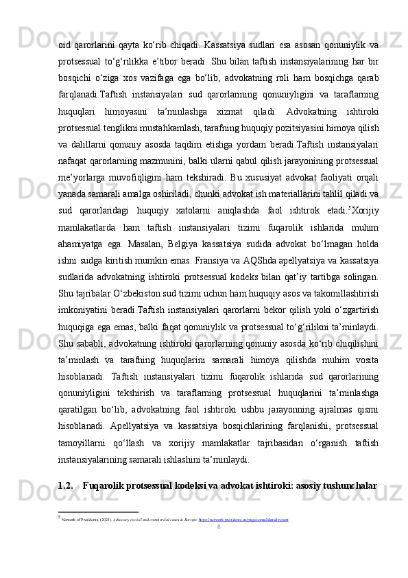 oid   qarorlarini   qayta   ko‘rib   chiqadi.   Kassatsiya   sudlari   esa   asosan   qonuniylik   va
protsessual   to‘g‘rilikka   e’tibor   beradi.   Shu   bilan   taftish   instansiyalarining   har   bir
bosqichi   o‘ziga   xos   vazifaga   ega   bo‘lib,   advokatning   roli   ham   bosqichga   qarab
farqlanadi.Taftish   instansiyalari   sud   qarorlarining   qonuniyligini   va   taraflarning
huquqlari   himoyasini   ta’minlashga   xizmat   qiladi.   Advokatning   ishtiroki
protsessual tenglikni mustahkamlash, tarafning huquqiy pozitsiyasini himoya qilish
va   dalillarni   qonuniy   asosda   taqdim   etishga   yordam   beradi.Taftish   instansiyalari
nafaqat qarorlarning mazmunini, balki ularni qabul qilish jarayonining protsessual
me’yorlarga   muvofiqligini   ham   tekshiradi.   Bu   xususiyat   advokat   faoliyati   orqali
yanada samarali amalga oshiriladi, chunki advokat ish materiallarini tahlil qiladi va
sud   qarorlaridagi   huquqiy   xatolarni   aniqlashda   faol   ishtirok   etadi. 5
Xorijiy
mamlakatlarda   ham   taftish   instansiyalari   tizimi   fuqarolik   ishlarida   muhim
ahamiyatga   ega.   Masalan,   Belgiya   kassatsiya   sudida   advokat   bo‘lmagan   holda
ishni sudga kiritish mumkin emas. Fransiya va AQShda apellyatsiya va kassatsiya
sudlarida   advokatning   ishtiroki   protsessual   kodeks   bilan   qat’iy   tartibga   solingan.
Shu tajribalar O‘zbekiston sud tizimi uchun ham huquqiy asos va takomillashtirish
imkoniyatini   beradi.Taftish   instansiyalari   qarorlarni   bekor   qilish   yoki   o‘zgartirish
huquqiga ega emas, balki faqat qonuniylik va protsessual  to‘g‘rilikni ta’minlaydi.
Shu sababli, advokatning ishtiroki qarorlarning qonuniy asosda ko‘rib chiqilishini
ta’minlash   va   tarafning   huquqlarini   samarali   himoya   qilishda   muhim   vosita
hisoblanadi.   Taftish   instansiyalari   tizimi   fuqarolik   ishlarida   sud   qarorlarining
qonuniyligini   tekshirish   va   taraflarning   protsessual   huquqlarini   ta’minlashga
qaratilgan   bo‘lib,   advokatning   faol   ishtiroki   ushbu   jarayonning   ajralmas   qismi
hisoblanadi.   Apellyatsiya   va   kassatsiya   bosqichlarining   farqlanishi,   protsessual
tamoyillarni   qo‘llash   va   xorijiy   mamlakatlar   tajribasidan   o‘rganish   taftish
instansiyalarining samarali ishlashini ta’minlaydi.
1.2. Fuqarolik protsessual kodeksi va advokat ishtiroki: asosiy tushunchalar
5
  Network of Presidents. (2021).  Advocacy in civil and commercial cases in Europe .  https://network-presidents.eu/page/consolidated-report
8 