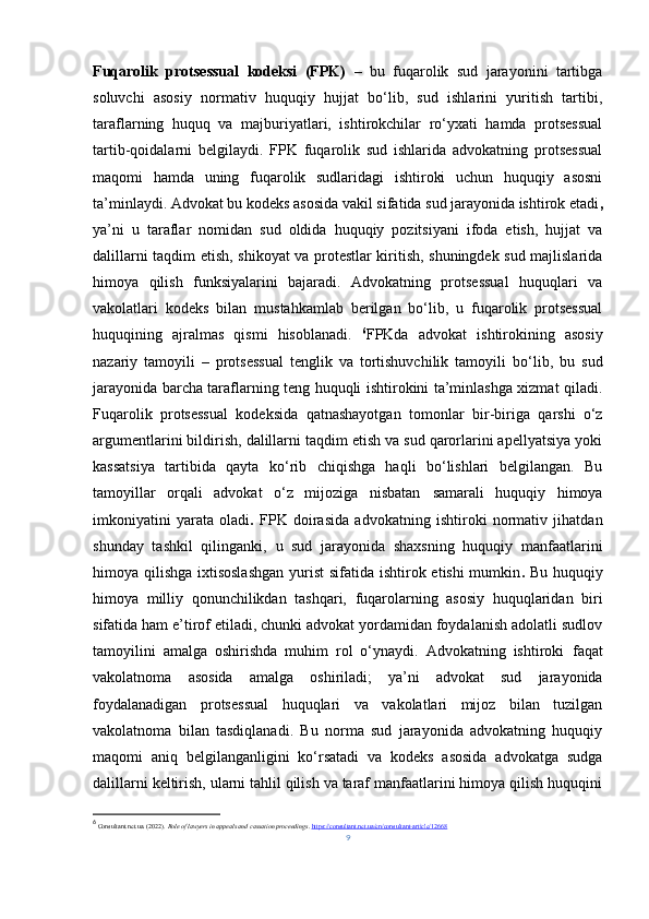 Fuqarolik   protsessual   kodeksi   (FPK)   –   bu   fuqarolik   sud   jarayonini   tartibga
soluvchi   asosiy   normativ   huquqiy   hujjat   bo‘lib,   sud   ishlarini   yuritish   tartibi,
taraflarning   huquq   va   majburiyatlari,   ishtirokchilar   ro‘yxati   hamda   protsessual
tartib - qoidalarni   belgilaydi.   FPK   fuqarolik   sud   ishlarida   advokatning   protsessual
maqomi   hamda   uning   fuqarolik   sudlaridagi   ishtiroki   uchun   huquqiy   asosni
ta’minlaydi. Advokat bu kodeks asosida  vakil sifatida sud jarayonida ishtirok etadi ,
ya’ni   u   taraflar   nomidan   sud   oldida   huquqiy   pozitsiyani   ifoda   etish,   hujjat   va
dalillarni taqdim etish, shikoyat va protestlar kiritish, shuningdek sud majlislarida
himoya   qilish   funksiyalarini   bajaradi.   Advokatning   protsessual   huquqlari   va
vakolatlari   kodeks   bilan   mustahkamlab   berilgan   bo‘lib,   u   fuqarolik   protsessual
huquqining   ajralmas   qismi   hisoblanadi.   6
FPKda   advokat   ishtirokining   asosiy
nazariy   tamoyili   –   protsessual   tenglik   va   tortishuvchilik   tamoyili   bo‘lib,   bu   sud
jarayonida barcha taraflarning teng huquqli ishtirokini ta’minlashga xizmat qiladi.
Fuqarolik   protsessual   kodeksida   qatnashayotgan   tomonlar   bir - biriga   qarshi   o‘z
argumentlarini bildirish, dalillarni taqdim etish va sud qarorlarini apellyatsiya yoki
kassatsiya   tartibida   qayta   ko‘rib   chiqishga   haqli   bo‘lishlari   belgilangan.   Bu
tamoyillar   orqali   advokat   o‘z   mijoziga   nisbatan   samarali   huquqiy   himoya
imkoniyatini   yarata   oladi .   FPK   doirasida   advokatning   ishtiroki   normativ   jihatdan
shunday   tashkil   qilinganki,   u   sud   jarayonida   shaxsning   huquqiy   manfaatlarini
himoya qilishga ixtisoslashgan   y urist  sifatida ishtirok etishi  mumkin .   Bu huquqiy
himoya   milliy   qonunchilikdan   tashqari,   fuqarolarning   asosiy   huquqlaridan   biri
sifatida ham e’tirof etiladi, chunki advokat yordamidan foydalanish adolatli sudlov
tamoyilini   amalga   oshirishda   muhim   rol   o‘ynaydi.   Advokatning   ishtiroki   faqat
vakolatnoma   asosida   amalga   oshiriladi;   ya’ni   advokat   sud   jarayonida
foydalanadigan   protsessual   huquqlari   va   vakolatlari   mijoz   bilan   tuzilgan
vakolatnoma   bilan   tasdiqlanadi.   Bu   norma   sud   jarayonida   advokatning   huquqiy
maqomi   aniq   belgilanganligini   ko‘rsatadi   va   kodeks   asosida   advokatga   sudga
dalillarni keltirish, ularni tahlil qilish va taraf manfaatlarini himoya qilish huquqini
6
  Consultant.net.ua. (2022).  Role of lawyers in appeals and cassation proceedings .  https://consultant.net.ua/en/consultant-article/12668
9 