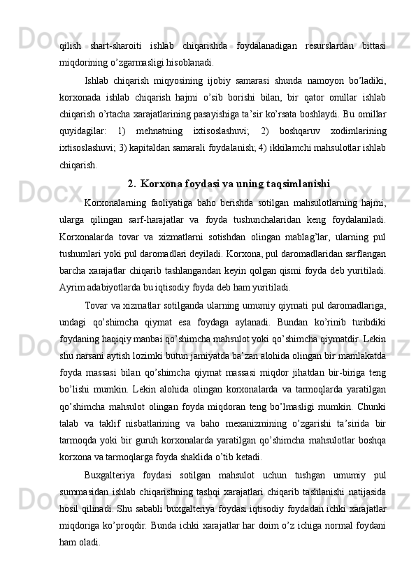 qilish   shart-sharoiti   ishlab   chiqarishda   foydalanadigan   resurslardan   bittasi
miqdorining o’zgarmasligi hisoblanadi. 
Ishlab   chiqarish   miqyosining   ijobiy   samarasi   shunda   namoyon   bo’ladiki,
korxonada   ishlab   chiqarish   hajmi   o’sib   borishi   bilan,   bir   qator   omillar   ishlab
chiqarish o’rtacha xarajatlarining pasayishiga ta’sir ko’rsata boshlaydi. Bu omillar
quyidagilar:   1)   mehnatning   ixtisoslashuvi;   2)   boshqaruv   xodimlarining
ixtisoslashuvi; 3) kapitaldan samarali foydalanish; 4) ikkilamchi mahsulotlar ishlab
chiqarish.
2. Korxona foydasi va uning taqsimlanishi
Korxonalarning   faoliyatiga   baho   berishda   sotilgan   mahsulotlarning   hajmi,
ularga   qilingan   sarf-harajatlar   va   foyda   tushunchalaridan   keng   foydalaniladi.
Korxonalarda   tovar   va   xizmatlarni   sotishdan   olingan   mablag’lar,   ularning   pul
tushumlari yoki pul daromadlari deyiladi. Korxona, pul daromadlaridan sarflangan
barcha xarajatlar  chiqarib tashlangandan  keyin qolgan qismi  foyda deb  yuritiladi.
Ayrim adabiyotlarda bu iqtisodiy foyda deb ham yuritiladi.
Tovar va xizmatlar sotilganda ularning umumiy qiymati pul daromadlariga,
undagi   qo’shimcha   qiymat   esa   foydaga   aylanadi.   Bundan   ko’rinib   turibdiki
foydaning haqiqiy manbai qo’shimcha mahsulot yoki qo’shimcha qiymatdir. Lekin
shu narsani aytish lozimki butun jamiyatda ba’zan alohida olingan bir mamlakatda
foyda   massasi   bilan   qo’shimcha   qiymat   massasi   miqdor   jihatdan   bir-biriga   teng
bo’lishi   mumkin.   Lekin   alohida   olingan   korxonalarda   va   tarmoqlarda   yaratilgan
qo’shimcha   mahsulot   olingan   foyda   miqdoran   teng   bo’lmasligi   mumkin.   Chunki
talab   va   taklif   nisbatlarining   va   baho   mexanizmining   o’zgarishi   ta’sirida   bir
tarmoqda   yoki   bir   guruh   korxonalarda   yaratilgan   qo’shimcha   mahsulotlar   boshqa
korxona va tarmoqlarga foyda shaklida o’tib ketadi.
Buxgalteriya   foydasi   sotilgan   mahsulot   uchun   tushgan   umumiy   pul
summasidan   ishlab   chiqarishning   tashqi   xarajatlari   chiqarib   tashlanishi   natijasida
hosil qilinadi. Shu sababli buxgalteriya foydasi iqtisodiy foydadan ichki xarajatlar
miqdoriga ko’proqdir. Bunda ichki xarajatlar  har doim o’z ichiga normal  foydani
ham oladi. 