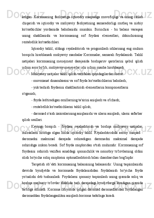 kelgan   .Korxonaning   faoliyatiga   iqtisodiy   maqsadga   muvofiqligi   va   uning   ishlab
chiqarish   va   iqtisodiy   va   moliyaviy   faoliyatining   samaradorligi   mutlaq   va   nisbiy
ko'rsatkichlar   yordamida   baholanishi   mumkin.   Birinchisi   -   bu   balans   varaqasi
uning   shakllanishi   va   korxonaning   sof   foydasi   elementlari,   ikkinchisining
rentabellik ko'rsatkichlari.
Iqtisodiy tahlil, oldingi rejalashtirish va prognozlash ishlarining eng muhim
bosqichi hisoblanadi moliyaviy manbalar Korxonalar, samarali foydalanish. Tahlil
natijalari   korxonaning   menejment   darajasida   boshqaruv   qarorlarini   qabul   qilish
uchun asos bo'lib, moliyaviy menejerlar ishi uchun manba hisoblanadi.
Moliyaviy natijalar tahlil qilish vazifalari quyidagilardan iborat:
- muvozanat dinamikasini va sof foyda ko'rsatkichlarini baholash;
- yuk tashish foydasini shakllantirish elementlarini komponentlarni 
o'rganish;
- foyda keltiradigan omillarning ta'sirini aniqlash va o'lchash;
- rentabellik ko'rsatkichlarini tahlil qilish;
- daromad o'sish zaxiralarining aniqlanishi va ularni aniqlash, ularni safarbar
qilish usullari.
Keyingi   bosqich   -   foydani   rejalashtirish   va   boshqa   moliyaviy   natijalar,
xulosalarni   hisobga   olgan   holda   iqtisodiy   tahlil.   Rejalashtirishda   asosiy   maqsad   -
daromadni   maksimal   darajada   oshiradigan   daromadni   maksimal   darajada
oshirishga imkon beradi. Sof foyda miqdoridan o'tish muhimdir. Korxonaning sof
foydasini   oshirish   vazifasi   amaldagi   qonunchilik   va   noinobiy   to'lovlarning   oldini
olish bo'yicha soliq miqdorini optimallashtirish bilan chambarchas bog'liqdir.
Tarqatish  ob’ekti  korxonaning balansining  balanasidir.  Uning  taqsimlanishi
davrida   byudjetda   va   korxonada   foydalanishdan   foydalanish   bo'yicha   foyda
yo'nalishi   deb  tushuniladi. Foydalarni   qonuniy  taqsimlash  uning  qismida  soliq  va
boshqa majburiy to'lovlar shaklida turli darajadagi byudjetlarga kiradigan qismida
tartibga solinadi. Korxona ixtiyorida qolgan daromad daromadlaridan foydalangan
daromaddan foydalanganlikni aniqlash korxona tarkibiga kiradi. 