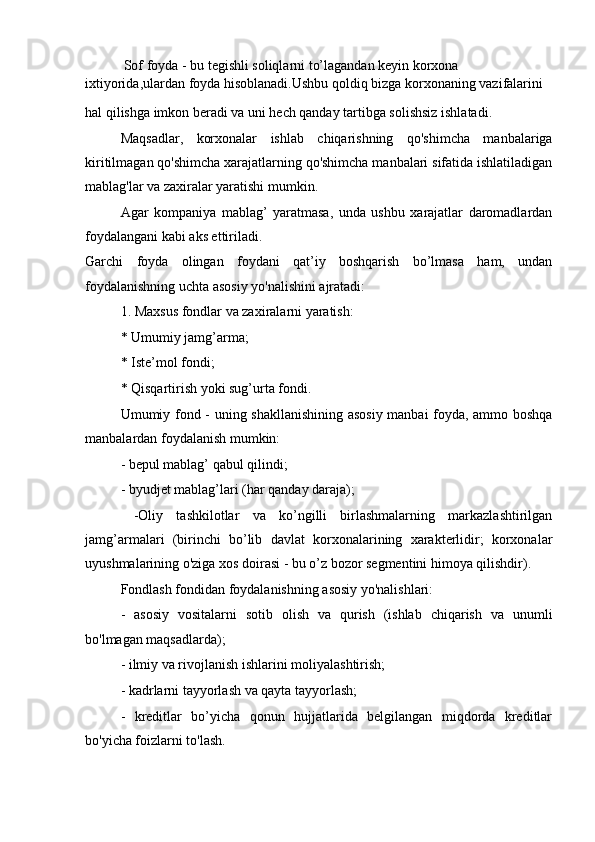            Sof foyda - bu tegishli soliqlarni to’lagandan keyin korxona 
ixtiyorida,ulardan foyda hisoblanadi.Ushbu qoldiq bizga korxonaning vazifalarini
hal qilishga imkon beradi va uni hech qanday tartibga solishsiz ishlatadi.
Maqsadlar,   korxonalar   ishlab   chiqarishning   qo'shimcha   manbalariga
kiritilmagan qo'shimcha xarajatlarning qo'shimcha manbalari sifatida ishlatiladigan
mablag'lar va zaxiralar yaratishi mumkin.
Agar   kompaniya   mablag’   yaratmasa,   unda   ushbu   xarajatlar   daromadlardan
foydalangani kabi aks ettiriladi.
Garchi   foyda   olingan   foydani   qat’iy   boshqarish   bo’lmasa   ham,   undan
foydalanishning uchta asosiy yo'nalishini ajratadi:
1. Maxsus fondlar va zaxiralarni yaratish:
* Umumiy jamg’arma;
* Iste’mol fondi;
* Qisqartirish yoki sug’urta fondi.
Umumiy fond - uning shakllanishining asosiy manbai foyda, ammo boshqa
manbalardan foydalanish mumkin:
- bepul mablag’ qabul qilindi;
- byudjet mablag’lari (har qanday daraja);
  -Oliy   tashkilotlar   va   ko’ngilli   birlashmalarning   markazlashtirilgan
jamg’armalari   (birinchi   bo’lib   davlat   korxonalarining   xarakterlidir;   korxonalar
uyushmalarining o'ziga xos doirasi - bu o’z bozor segmentini himoya qilishdir).
Fondlash fondidan foydalanishning asosiy yo'nalishlari:
-   asosiy   vositalarni   sotib   olish   va   qurish   (ishlab   chiqarish   va   unumli
bo'lmagan maqsadlarda);
- ilmiy va rivojlanish ishlarini moliyalashtirish;
- kadrlarni tayyorlash va qayta tayyorlash;
-   kreditlar   bo’yicha   qonun   hujjatlarida   belgilangan   miqdorda   kreditlar
bo'yicha foizlarni to'lash. 