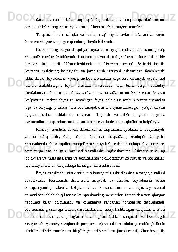 daromad   solig’i   bilan   bog’liq   bo'lgan   daromadlarning   taqsimlash   uchun
xarajatlar bilan bog’liq imtiyozlarni qo’llash orqali kamayish mumkin.
Tarqatish   barcha   soliqlar   va   boshqa   majburiy   to'lovlarni   to'laganidan   keyin
korxona ixtiyorida qolgan qismlarga foyda keltiradi.
Korxonaning ixtiyorida qolgan foyda bu ehtiyojni moliyalashtirishning ko’p
maqsadli   manbai   hisoblanadi.   Korxona   ixtiyorida   qolgan   barcha   daromadlar   ikki
baravar   farq   qiladi:   "Umumlashishda"   va   "iste'mol   uchun".   Birinchi   bo’lib,
korxona   mulkining   ko’payishi   va   jamg’arish   jarayoni   oshganidan   foydalanish.
Ikkinchidan foydalanish - yangi mulkni shakllantirishga olib kelmaydi va iste’mol
uchun   ishlatiladigan   foyda   ulushini   tavsiflaydi.   Shu   bilan   birga,   butunlay
foydalanish uchun to’planish uchun barcha daromadlar uchun kerak emas. Mulkni
ko’paytirish   uchun   foydalanilmaydigan   foyda   qoldiqlari   muhim   rezerv   qiymatiga
ega   va   keyingi   yillarda   turli   xil   xarajatlarni   moliyalashtiradigan   yo’qotishlarni
qoplash   uchun   ishlatilishi   mumkin.   To'plash   va   iste'mol   qilish   bo'yicha
daromadlarni taqsimlash nisbati korxonani rivojlantirish istiqbollarini belgilaydi.
Rasmiy   ravishda,   davlat   daromadlarni   taqsimlash   qoidalarini   aniqlamaydi,
ammo   soliq   imtiyozlari,   ishlab   chiqarish   maqsadlari,   ekologik   faoliyatni
moliyalashtirish, xarajatlar, xarajatlarni moliyalashtirish uchun kapital va unumsiz
xarakterga   ega   bo'lgan   daromad   yo'nalishini   rag'batlantiradi   Ijtimoiy   sohaning
ob'ektlari va muassasalarini va boshqalarga texnik xizmat ko’rsatish va boshqalar.
Qonuniy ravishda xarajatlarga kiritilgan xarajatlar narxi.
Foyda   taqsimoti   intra-rentin   moliyaviy   rejalashtirishning   asosiy   yo’nalishi
hisoblanadi.   Korxonada   daromadni   tarqatish   va   ulardan   foydalanish   tartibi
kompaniyaning   ustavida   belgilanadi   va   korxona   tomonidan   iqtisodiy   xizmat
tomonidan ishlab chiqilgan va kompaniyaning menejerlari tomonidan tasdiqlangan
taqdimot   bilan   belgilanadi   va   kompaniya   rahbarlari   tomonidan   tasdiqlanadi.
Korxonaning ustaviga binoan daromadlardan moliyalashtirilgan xarajatlar smetasi
bo'lishi   mumkin   yoki   jamg’arma   mablag’lari   (ishlab   chiqarish   va   texnologik
rivojlanish,   ijtimoiy   rivojlanish   jamg'armasi)   va   iste’molchilarga   mablag’sifatida
shakllantirilishi mumkin mablag’lar (moddiy reklama jamg'armasi). Shunday qilib, 