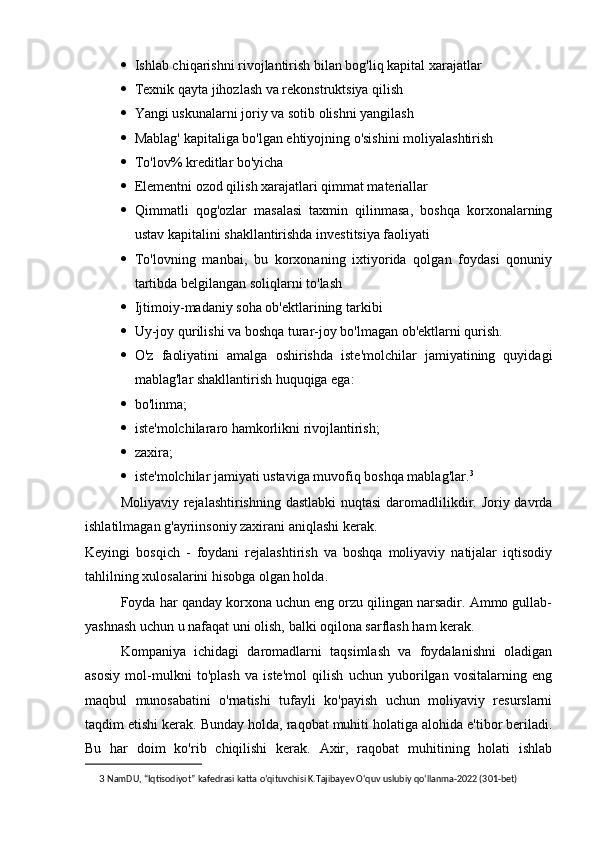 · Ishlab chiqarishni rivojlantirish bilan bog'liq kapital xarajatlar
· Texnik qayta jihozlash va rekonstruktsiya qilish
· Yangi uskunalarni joriy va sotib olishni yangilash
· Mablag' kapitaliga bo'lgan ehtiyojning o'sishini moliyalashtirish
· To'lov% kreditlar bo'yicha
· Elementni ozod qilish xarajatlari qimmat materiallar
· Qimmatli   qog'ozlar   masalasi   taxmin   qilinmasa,   boshqa   korxonalarning
ustav kapitalini shakllantirishda investitsiya faoliyati
· To'lovning   manbai,   bu   korxonaning   ixtiyorida   qolgan   foydasi   qonuniy
tartibda belgilangan soliqlarni to'lash
· Ijtimoiy-madaniy soha ob'ektlarining tarkibi
· Uy-joy qurilishi va boshqa turar-joy bo'lmagan ob'ektlarni qurish.
· O'z   faoliyatini   amalga   oshirishda   iste'molchilar   jamiyatining   quyidagi
mablag'lar shakllantirish huquqiga ega:
· bo'linma;
· iste'molchilararo hamkorlikni rivojlantirish;
· zaxira;
· iste'molchilar jamiyati ustaviga muvofiq boshqa mablag'lar. 3
Moliyaviy rejalashtirishning dastlabki  nuqtasi  daromadlilikdir. Joriy davrda
ishlatilmagan g'ayriinsoniy zaxirani aniqlashi kerak.
Keyingi   bosqich   -   foydani   rejalashtirish   va   boshqa   moliyaviy   natijalar   iqtisodiy
tahlilning xulosalarini hisobga olgan holda.
Foyda har qanday korxona uchun eng orzu qilingan narsadir. Ammo gullab-
yashnash uchun u nafaqat uni olish, balki oqilona sarflash ham kerak.
Kompaniya   ichidagi   daromadlarni   taqsimlash   va   foydalanishni   oladigan
asosiy   mol-mulkni   to'plash   va   iste'mol   qilish   uchun   yuborilgan   vositalarning   eng
maqbul   munosabatini   o'rnatishi   tufayli   ko'payish   uchun   moliyaviy   resurslarni
taqdim etishi kerak. Bunday holda, raqobat muhiti holatiga alohida e'tibor beriladi.
Bu   har   doim   ko'rib   chiqilishi   kerak.   Axir,   raqobat   muhitining   holati   ishlab
3   NamDU, “Iqtisodiyot” kafedrasi katta o’qituvchisi K.Tajibayev O‘quv uslubiy qo‘llanma-2022 (301-bet) 