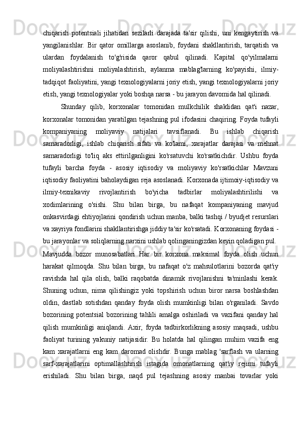 chiqarish   potentsiali   jihatidan   sezilarli   darajada   ta'sir   qilishi,   uni   kengaytirish   va
yangilanishlar.   Bir   qator   omillarga   asoslanib,   foydani   shakllantirish,   tarqatish   va
ulardan   foydalanish   to'g'risida   qaror   qabul   qilinadi.   Kapital   qo'yilmalarni
moliyalashtirishni   moliyalashtirish,   aylanma   mablag'larning   ko'payishi,   ilmiy-
tadqiqot faoliyatini, yangi texnologiyalarni joriy etish, yangi texnologiyalarni joriy
etish, yangi texnologiyalar yoki boshqa narsa - bu jarayon davomida hal qilinadi.
Shunday   qilib,   korxonalar   tomonidan   mulkchilik   shaklidan   qat'i   nazar,
korxonalar  tomonidan yaratilgan tejashning  pul  ifodasini  chaqiring. Foyda tufayli
kompaniyaning   moliyaviy   natijalari   tavsiflanadi.   Bu   ishlab   chiqarish
samaradorligi,   ishlab   chiqarish   sifati   va   ko'lami,   xarajatlar   darajasi   va   mehnat
samaradorligi   to'liq   aks   ettirilganligini   ko'rsatuvchi   ko'rsatkichdir.   Ushbu   foyda
tufayli   barcha   foyda   -   asosiy   iqtisodiy   va   moliyaviy   ko'rsatkichlar   Mavzuni
iqtisodiy faoliyatini baholaydigan reja asoslanadi. Korxonada ijtimoiy-iqtisodiy va
ilmiy-texnikaviy   rivojlantirish   bo'yicha   tadbirlar   moliyalashtirilishi   va
xodimlarining   o'sishi.   Shu   bilan   birga,   bu   nafaqat   kompaniyaning   mavjud
onkasvirdagi ehtiyojlarini qondirish uchun manba, balki tashqi / byudjet resurslari
va xayriya fondlarini shakllantirishga jiddiy ta'sir ko'rsatadi. Korxonaning foydasi -
bu jarayonlar va soliqlarning narxini ushlab qolinganingizdan keyin qoladigan pul.
Mavjudda   bozor   munosabatlari   Har   bir   korxona   maksimal   foyda   olish   uchun
harakat   qilmoqda.   Shu   bilan   birga,   bu   nafaqat   o'z   mahsulotlarini   bozorda   qat'iy
ravishda   hal   qila   olish,   balki   raqobatda   dinamik   rivojlanishni   ta'minlashi   kerak.
Shuning   uchun,   nima   qilishingiz   yoki   topshirish   uchun   biror   narsa   boshlashdan
oldin,   dastlab   sotishdan   qanday   foyda   olish   mumkinligi   bilan   o'rganiladi.   Savdo
bozorining   potentsial   bozorining   tahlili   amalga   oshiriladi   va   vazifani   qanday   hal
qilish   mumkinligi   aniqlandi.   Axir,   foyda   tadbirkorlikning   asosiy   maqsadi,   ushbu
faoliyat   turining   yakuniy   natijasidir.   Bu   holatda   hal   qilingan   muhim   vazifa   eng
kam   xarajatlarni   eng   kam   daromad   olishdir.   Bunga   mablag   'sarflash   va   ularning
sarf-xarajatlarini   optimallashtirish   istagida   omonatlarning   qat'iy   rejimi   tufayli
erishiladi.   Shu   bilan   birga,   naqd   pul   tejashning   asosiy   manbai   tovarlar   yoki 