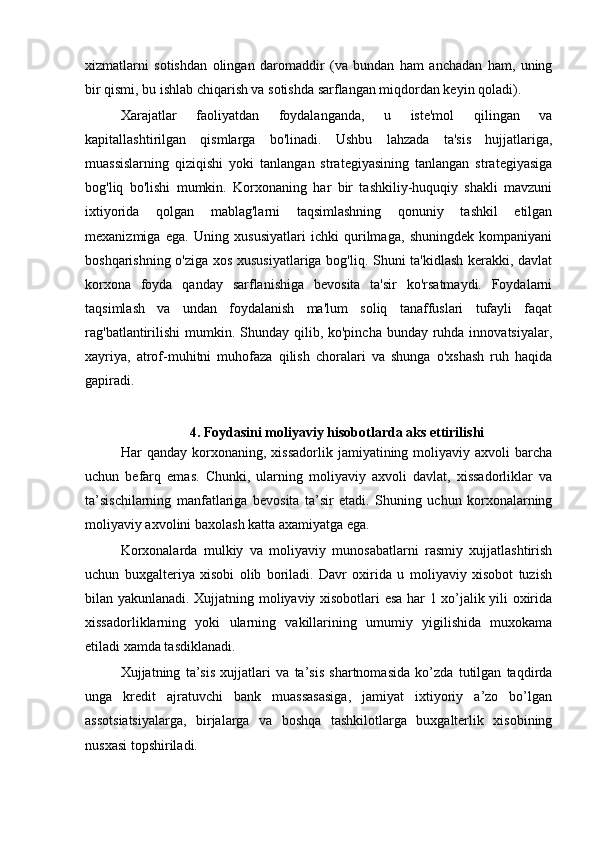 xizmatlarni   sotishdan   olingan   daromaddir   (va   bundan   ham   anchadan   ham,   uning
bir qismi, bu ishlab chiqarish va sotishda sarflangan miqdordan keyin qoladi). 
Xarajatlar   faoliyatdan   foydalanganda,   u   iste'mol   qilingan   va
kapitallashtirilgan   qismlarga   bo'linadi.   Ushbu   lahzada   ta'sis   hujjatlariga,
muassislarning   qiziqishi   yoki   tanlangan   strategiyasining   tanlangan   strategiyasiga
bog'liq   bo'lishi   mumkin.   Korxonaning   har   bir   tashkiliy-huquqiy   shakli   mavzuni
ixtiyorida   qolgan   mablag'larni   taqsimlashning   qonuniy   tashkil   etilgan
mexanizmiga   ega.   Uning   xususiyatlari   ichki   qurilmaga,   shuningdek   kompaniyani
boshqarishning o'ziga xos xususiyatlariga bog'liq. Shuni ta'kidlash kerakki, davlat
korxona   foyda   qanday   sarflanishiga   bevosita   ta'sir   ko'rsatmaydi.   Foydalarni
taqsimlash   va   undan   foydalanish   ma'lum   soliq   tanaffuslari   tufayli   faqat
rag'batlantirilishi  mumkin. Shunday qilib, ko'pincha  bunday ruhda innovatsiyalar,
xayriya,   atrof-muhitni   muhofaza   qilish   choralari   va   shunga   o'xshash   ruh   haqida
gapiradi.
4. Foydasini moliyaviy hisobotlarda aks ettirilishi
Har   qanday   korxonaning,  xissadorlik   jamiyatining  moliyaviy   axvoli   barcha
uchun   befarq   emas.   Chunki,   ularning   moliyaviy   axvoli   davlat,   xissadorliklar   va
ta’sischilarning   manfatlariga   bevosita   ta’sir   etadi.   Shuning   uchun   korxonalarning
moliyaviy axvolini baxolash katta axamiyatga ega.
Korxonalarda   mulkiy   va   moliyaviy   munosabatlarni   rasmiy   xujjatlashtirish
uchun   buxgalteriya   xisobi   olib   boriladi.   Davr   oxirida   u   moliyaviy   xisobot   tuzish
bilan yakunlanadi. Xujjatning moliyaviy xisobotlari esa har 1 xo’jalik yili oxirida
xissadorliklarning   yoki   ularning   vakillarining   umumiy   yigilishida   muxokama
etiladi xamda tasdiklanadi.
Xujjatning   ta’sis   xujjatlari   va   ta’sis   shartnomasida   ko’zda   tutilgan   taqdirda
unga   kredit   ajratuvchi   bank   muassasasiga,   jamiyat   ixtiyoriy   a’zo   bo’lgan
assotsiatsiyalarga,   birjalarga   va   boshqa   tashkilotlarga   buxgalterlik   xisobining
nusxasi topshiriladi. 