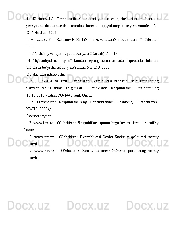1.     Karimov   I.A.   Demokratik   islohotlarni   yanada   chuqurlashtirish   va   fuqarolik
jamiyatini   shakllantirish   –   mamlakatimiz   taraqqiyotining   aossiy   mezonidir.   –T.:
O’zbekiston, 2019. 
2. Abdullaev Yo., Karimov F. Kichik biznes va tadbirkorlik asoslari.-T.: Mehnat,
2020. 
 3. T.T. Jo’rayev Iqtisodiyot nazariyasi (Darslik) T-2018 
  4.   “Iqtisodiyot   nazariyasi”   fanidan   reyting   tizimi   asosida   o’quvchilar   bilimini
baholash bo’yicha uslubiy ko’rsatma NamDU-2022
Qo’shimcha adabiyotlar
    5.   2016-2020   yillarda   O’zbekiston   Respublikasi   sanoatini   rivojlantirishning
ustuvor   yo’nalishlari   to’g’risida.   O’zbekiston   Respublikasi   Prezidentining
15.12.2018 yildagi PQ-1442 sonli Qarori.
    6.   O’zbekiston   Respublikasining   Konstitutsiyasi,   Toshkent,   “O’zbekiston”
NMIU, 2020-y
Internet saytlari
     7. www.lex.uz – O’zbekiston Respublikasi qonun hujjatlari ma’lumotlari milliy
bazasi.
8.   www.stat.uz   –   O’zbekiston   Respublikasi   Davlat   Statistika   qo’mitasi   rasmiy
sayti.
9.   www.gov.uz   –   O’zbekiston   Respublikasining   hukumat   portalining   rasmiy
sayti.