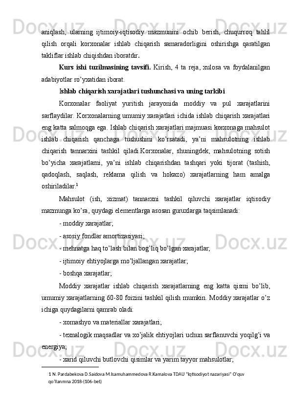 aniqlash,   ularning   ijtimoiy-iqtisodiy   mazmunini   ochib   berish,   chuqurroq   tahlil
qilish   orqali   korxonalar   ishlab   chiqarish   samaradorligini   oshirishga   qaratilgan
takliflar ishlab chiqishdan iboratdir .
Kurs   ishi   tuzilmasining   tavsifi.   Kirish,   4   ta   reja,   xulosa   va   foydalanilgan
adabiyotlar ro’yxatidan iborat.
I shlab chiqarish xarajatlari tushunchasi va uning tarkibi
Korxonalar   faoliyat   yuritish   jarayonida   moddiy   va   pul   xarajatlarini
sarflaydilar. Korxonalarning umumiy xarajatlari ichida ishlab chiqarish xarajatlari
eng katta salmoqga ega. Ishlab chiqarish xarajatlari majmuasi korxonaga mahsulot
ishlab   chiqarish   qanchaga   tushushini   ko’rsatadi,   ya’ni   mahsulotning   ishlab
chiqarish   tannarxini   tashkil   qiladi.Korxonalar,   shuningdek,   mahsulotning   sotish
bo’yicha   xarajatlarni,   ya’ni   ishlab   chiqarishdan   tashqari   yoki   tijorat   (tashish,
qadoqlash,   saqlash,   reklama   qilish   va   hokazo)   xarajatlarning   ham   amalga
oshiriladilar. 1
Mahsulot   (ish,   xizmat)   tannarxni   tashkil   qiluvchi   xarajatlar   iqtisodiy
mazmunga ko’ra, quydagi elementlarga asosan guruxlarga taqsimlanadi:
- moddiy xarajatlar;
- asosiy fondlar amortizasiyasi;
- mehnatga haq to’lash bilan bog’liq bo’lgan xarajatlar;
- ijtimoiy ehtiyojlarga mo’ljallangan xarajatlar;
- boshqa xarajatlar;
Moddiy   xarajatlar   ishlab   chiqarish   xarajatlarning   eng   katta   qismi   bo’lib,
umumiy xarajatlarning 60-80 foizini tashkil qilish mumkin. Moddiy xarajatlar o’z
ichiga quydagilarni qamrab oladi:
- xomashyo va materiallar xarajatlari;
- texnalogik maqsadlar va xo’jalik ehtiyojlari uchun sarflanuvchi yoqilg’i va
energiya;
- xarid qiluvchi butlovchi qisimlar va yarim tayyor mahsulotlar;
1   N. Pardabekova D.Saidova M.Isamuhammedova R.Kamalova TDAU “Iqtisodiyot nazariyasi” O‘quv 
qo‘llanmna 2018-(106-bet) 
