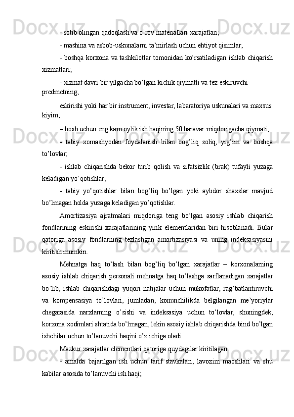 - sotib olingan qadoqlash va o’rov materiallari xarajatlari;
- mashina va asbob-uskunalarni ta’mirlash uchun ehtiyot qisimlar;
- boshqa korxona va tashkilotlar tomonidan ko’rsatiladigan ishlab chiqarish
xizmatlari; 
- xizmat davri bir yilgacha bo’lgan kichik qiymatli va tez eskiruvchi 
predmetning;
eskirishi yoki har bir instrument, investar, labaratoriya uskunalari va maxsus
kiyim;
– bosh uchun eng kam oylik ish haqining 50 baravar miqdorigacha qiymati;
-   tabiy   xomashyodan   foydalanish   bilan   bog’liq   soliq,   yig’im   va   boshqa
to’lovlar;
-   ishlab   chiqarishda   bekor   turib   qolish   va   sifatsizlik   (brak)   tufayli   yuzaga
keladigan yo’qotishlar;
-   tabiy   yo’qotishlar   bilan   bog’liq   bo’lgan   yoki   aybdor   shaxslar   mavjud
bo’lmagan holda yuzaga keladigan yo’qotishlar.
Amortizasiya   ajratmalari   miqdoriga   teng   bo’lgan   asosiy   ishlab   chiqarish
fondlarining   eskirishi   xarajatlarining   yirik   elementlaridan   biri   hisoblanadi.   Bular
qatoriga   asosiy   fondlarning   tezlashgan   amortizasiyasi   va   uning   indeksasiyasini
kiritish mumkin.
Mehnatga   haq   to’lash   bilan   bog’liq   bo’lgan   xarajatlar   –   korxonalarning
asosiy   ishlab   chiqarish   personali   mehnatga   haq   to’lashga   sarflanadigan   xarajatlar
bo’lib,   ishlab   chiqarishdagi   yuqori   natijalar   uchun   mukofatlar,   rag’batlantiruvchi
va   kompensasiya   to’lovlari,   jumladan,   konunchilikda   belgilangan   me’yoriylar
chegarasida   narxlarning   o’sishi   va   indeksasiya   uchun   to’lovlar,   shuningdek,
korxona xodimlari shtatida bo’lmagan, lekin asosiy ishlab chiqarishda bind bo’lgan
ishchilar uchun to’lanuvchi haqini o’z ichiga oladi.
Mazkur xarajatlar elementlari qatoriga quydagilar kiritilagan:
-   amalda   bajarilgan   ish   uchun   tarif   stavkalari,   lavozim   maoshlari   va   shu
kabilar asosida to’lanuvchi ish haqi; 