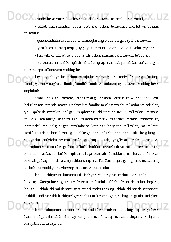 - xodimlarga natural to’lov shaklida beriluvchi mahsulotlar qiymati;     
-   ishlab   chiqarishdagi   yuqori   natijalar   uchun   beruvchi   mukofot   va   boshqa
to’lovlar;
- qonunchilikka asosan ba’zi tarmoqlardagi xodimlarga bepul beriluvchi
kiyim-kechak, oziq-ovqat, uy-joy, kommunal xizmat va xokozalar qiymati;
- Har yillik mehnat va o’quv ta’tili uchun amalga oshiriluvchi to’lovlar;
-   korxonalarni   tashkil   qilish,   shtatlar   qisqarishi   tufayli   ishdan   bo’shatilgan
xodimlarga to’lanuvchi mablag’lar.
Ijtimoiy   ehtiyojlar   uchun   xarajatlar   nobyudjet   ijtimoiy   fondlarga   (nafaqa
fondi, ijtimoiy sug’urta fonda, bandlik fonda va xokozo) ajratiluvchi mablag’larni
anglatadi.
Mahsulot   (ish,   xizmat)   tannarxidagi   boshqa   xarajatlar   –   qonunchilikda
belgilangan tartibda maxsus nobyudjet fondlarga o’tkazuvchi to’lovlar va soliqlar,
yo’l   qo’yish   mumkin   bo’lgan   miqdordagi   chiqindilar   uchun   to’lovlar,   korxona
mulkini   majburiy   sug’urtalash;   rasionalizatorlik   takliflari   uchun   mukofatlar,
qonunchilikda   belgilangan   stavkalarda   kreditlar   bo’yicha   to’lovlar,   mahsulotni
sertifikatlash   uchun   bajarilgan   ishlarga   haq   to’lash;   qonunchilikda   belgilangan
me’yorlar   bo’yicha   xizmat   sarflariga   haq   to’lash,   yog’inga   qarshi   kurash   va
qo’riqlash   muassasalariga   haq   to’lash,   kadrlar   tayyorlash   va   malakasini   oshirish,
xodimlar   tanlashni   tashkil   qilish,   aloqa   xizmati,   hisoblash   markazlari,   binklar
xizmatiga haq to’lash; asosiy ishlab chiqarish fondlarini ijaraga olganlik uchun haq
to’lash; nomoddiy aktivlarning eskirish va hokozalar.
Ishlab   chiqarish   korxonalari   faoliyati   moddiy   va   mehnat   xarakatlari   bilan
bog’liq.   Xarajatlarning   asosiy   hissasi   mahsulot   ishlab   chiqarish   bilan   bog’liq
bo’ladi. Ishlab chiqarish jami xarakatlari mahsulotning ishlab chiqarish tannarxini
tashkil etadi va ishlab chiqarilgan mahsulot korxonaga qanchaga olganini aniqlash
mumkin.
Ishlab   chiqarish   korxonalari   mahsulotlarni   sotish   bilan   bog’liq   xarajatlarni
ham amalga oshirishdi. Bunday xarajatlar ishlab chiqarishdan tashqari yoki tijorat
xarajatlari ham deyiladi. 