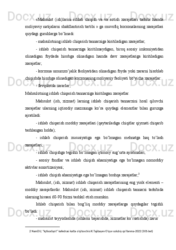 «Mahsulot   (ish)larini   ishlab   chiqish   va   va   sotish   xarajatlari   tarkibi   hamda
moliyaviy natijalarni shakllantirish tartibi » ga muvofiq korxonalarning xarajatlari
quydagi guruhlarga bo’linadi:
- mahsulotning ishlab chiqarish tannarxiga kiritiladigan xarajatlar;
-   ishlab   chiqarish   tannarxiga   kiritilmaydigan,   biroq   asosiy   imkoniyatidan
olinadigan   foydada   hisobga   olinadigan   hamda   davr   xarajatlariga   kiritiladigan
xarajatlar;
- korxona umumxo’jalik faoliyatidan olinadigan foyda yoki zararni hisoblab
chiqishda hisobga olinadigan korxonaning moliyaviy faoliyati bo’yicha xarajatlar:
- favqulotda zararlar;
Mahsulotning ishlab chiqarish tannarxiga kiritilagan xarajatlar.
Mahsulot   (ish,   xizmat)   larning   ishlab   chiqarish   tannarxini   hosil   qiluvchi
xarajatlar   ularning   iqtisodiy   mazmunga   ko’ra   quydagi   elementlar   bilan   guruxga
ajratiladi:
- ishlab chiqarish moddiy xarajatlari (qaytariladiga chiqitlar qiymati chiqarib
tashlangan holda);
-   ishlab   chiqarish   xususiyatiga   ega   bo’lmagan   mehnatga   haq   to’lash
xarajatlari;
- ishlab chiqishga tegishli bo’lmagan ijtimoiy sug’urta ajratmalari;
-   asosiy   fondlar   va   ishlab   chiqish   ahamiyatiga   ega   bo’lmagan   nomoddiy
aktivlar amortizasiyasi;
- ishlab chiqish ahamiyatiga ega bo’lmagan boshqa xarajatlar; 2
Mahsulot, (ish, xizmat) ishlab chiqarish xarajatlarining eng yirik elementi –
moddiy   xarajatlardir.   Mahsulot   (ish,   xizmat)   ishlab   chiqarish   tannarxi   tarkibida
ularning hissasi 60-90 foizni tashkil etish mumkin.
Ishlab   chiqarish   bilan   bog’liq   moddiy   xarajatlarga   quydagilar   tegishli
bo’ladi:
- mahsulot tayyorlashda (ishlarni bajarishda, xizmatlar ko’rsatishda) zarur
2   NamDU, “Iqtisodiyot” kafedrasi katta o’qituvchisi K.Tajibayev O‘quv uslubiy qo‘llanma-2022 (301-bet) 