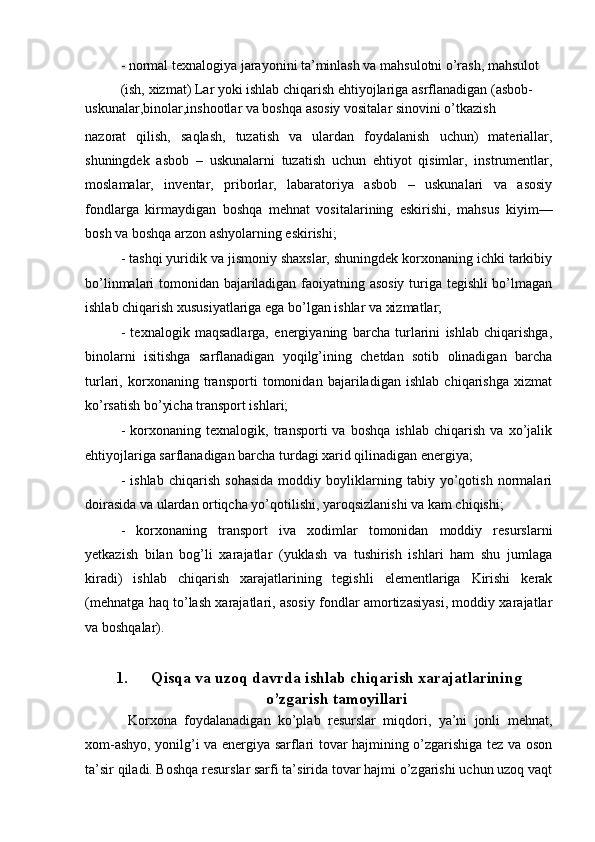 - normal texnalogiya jarayonini ta’minlash va mahsulotni o’rash, mahsulot 
(ish, xizmat) Lar yoki ishlab chiqarish ehtiyojlariga asrflanadigan (asbob-
uskunalar,binolar,inshootlar va boshqa asosiy vositalar sinovini o’tkazish
nazorat   qilish,   saqlash,   tuzatish   va   ulardan   foydalanish   uchun)   materiallar,
shuningdek   asbob   –   uskunalarni   tuzatish   uchun   ehtiyot   qisimlar,   instrumentlar,
moslamalar,   inventar,   priborlar,   labaratoriya   asbob   –   uskunalari   va   asosiy
fondlarga   kirmaydigan   boshqa   mehnat   vositalarining   eskirishi,   mahsus   kiyim—
bosh va boshqa arzon ashyolarning eskirishi;
- tashqi yuridik va jismoniy shaxslar, shuningdek korxonaning ichki tarkibiy
bo’linmalari tomonidan bajariladigan faoiyatning asosiy turiga tegishli bo’lmagan
ishlab chiqarish xususiyatlariga ega bo’lgan ishlar va xizmatlar;
-   texnalogik   maqsadlarga,   energiyaning   barcha   turlarini   ishlab   chiqarishga,
binolarni   isitishga   sarflanadigan   yoqilg’ining   chetdan   sotib   olinadigan   barcha
turlari,   korxonaning   transporti   tomonidan   bajariladigan   ishlab   chiqarishga   xizmat
ko’rsatish bo’yicha transport ishlari;
-   korxonaning   texnalogik,   transporti   va   boshqa   ishlab   chiqarish   va   xo’jalik
ehtiyojlariga sarflanadigan barcha turdagi xarid qilinadigan energiya;
-   ishlab   chiqarish   sohasida   moddiy   boyliklarning   tabiy   yo’qotish   normalari
doirasida va ulardan ortiqcha yo’qotilishi, yaroqsizlanishi va kam chiqishi;
-   korxonaning   transport   iva   xodimlar   tomonidan   moddiy   resurslarni
yetkazish   bilan   bog’li   xarajatlar   (yuklash   va   tushirish   ishlari   ham   shu   jumlaga
kiradi)   ishlab   chiqarish   xarajatlarining   tegishli   elementlariga   Kirishi   kerak
(mehnatga haq to’lash xarajatlari, asosiy fondlar amortizasiyasi, moddiy xarajatlar
va boshqalar).
1. Qisqa va uzoq davrda ishlab chiqarish xarajatlarining
o’zgarish tamoyillari
  Korxona   foydalanadigan   ko’plab   resurslar   miqdori,   ya’ni   jonli   mehnat,
xom-ashyo, yonilg’i va energiya sarflari tovar hajmining o’zgarishiga tez va oson
ta’sir qiladi. Boshqa resurslar sarfi ta’sirida tovar hajmi o’zgarishi uchun uzoq vaqt 