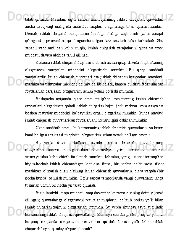 talab   qilinadi.   Masalan,   og’ir   sanoat   tarmoqlarining   ishlab   chiqarish   quvvatlari
ancha   uzoq   vaqt   oralig’ida   mahsulot   miqdori   o’zgarishiga   ta’sir   qilishi   mumkin.
Demak,   ishlab   chiqarish   xarajatlarini   hisobga   olishga   vaqt   omili,   ya’ni   xarajat
qilingandan   pirovard   natija   olinguncha   o’tgan   davr   sezilarli   ta’sir   ko’rsatadi.   Shu
sababli   vaqt   omilidan   kelib   chiqib,   ishlab   chiqarish   xarajatlarini   qisqa   va   uzoq
muddatli davrda alohida tahlil qilinadi.
Korxona ishlab chiqarish hajmini o’stirish uchun qisqa davrda faqat o’zining
o’zgaruvchi   xarajatlari   miqdorini   o’zgartirishi   mumkin.   Bu   qisqa   muddatli
xarajatlardir. Ishlab chiqarish quvvatlari esa (ishlab chiqarish inshootlari maydoni,
mashina va uskunalar miqdori) doimiy bo’lib qoladi, hamda bu davr faqat ulardan
foydalanish darajasini o’zgartirish uchun yetarli bo’lishi mumkin.
Boshqacha   aytganda   qisqa   davr   oralig’ida   korxonaning   ishlab   chiqarish
quvvatlari o’zgarishsiz qoladi, ishlab chiqarish hajmi jonli mehnat, xom ashyo va
boshqa  resurslar  miqdorini  ko’paytirish  orqali  o’zgarishi   mumkin.  Bunda  mavjud
ishlab chiqarish quvvatlaridan foydalanish intensivligini oshirish mumkin.
Uzoq muddatli davr – bu korxonaning ishlab chiqarish quvvatlarini va butun
band bo’lgan resurslari miqdorini o’zgartirish uchun yetarli bo’lgan davrdir.
Bu   yerda   shuni   ta’kidlash   lozimki,   ishlab   chiqarish   quvvatlarining
o’zgarishini   taqozo   qiladigan   davr   davomiyligi   ayrim   tarmoq   va   korxona
xususiyatidan kelib chiqib farqlanish mumkin. Masalan,  yengil sanoat  tarmog’ida
kiyim-kechak   ishlab   chiqaradigan   kichkina   firma,   bir   nechta   qo’shimcha   tikuv
mashinasi   o’rnatish   bilan   o’zining   ishlab   chiqarish   quvvatlarini   qisqa   vaqtda   (bir
necha kunda) oshirish mumkin. Og’ir sanoat tarmoqlarida yangi quvvatlarni ishga
tushirish uchun bir necha yil talab qilinadi.
Biz bilamizki, qisqa muddatli vaqt davomida korxona o’zining doimiy (qayd
qilingan)   quvvatlariga   o’zgaruvchi   resurslar   miqdorini   qo’shib   borish   yo’li   bilan
ishlab   chiqarish   xajmini   o’zgartirishi   mumkin.   Bu   yerda   shunday   savol   tug’iladi:
korxonaning ishlab chiqarish quvvatlariga (doimiy resurslarga) ko’proq va yanada
ko’proq   miqdorda   o’zgaruvchi   resurslarni   qo’shib   borish   yo’li   bilan   ishlab
chiqarish hajmi qanday o’zgarib boradi? 