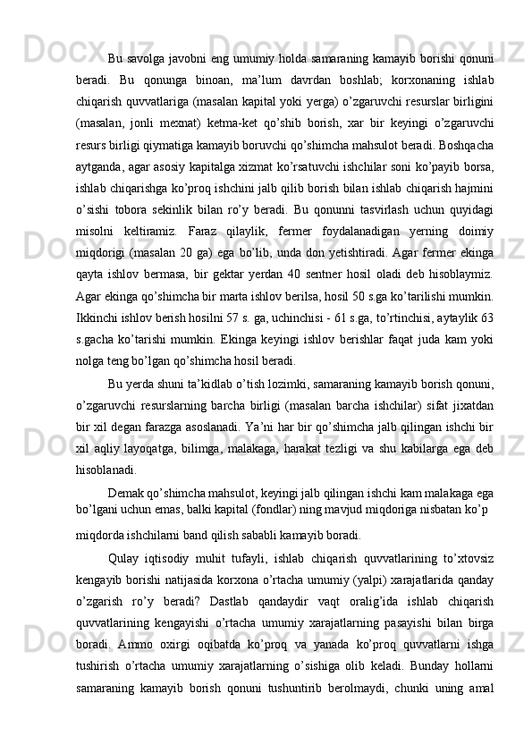 Bu savolga javobni eng umumiy holda samaraning kamayib borishi qonuni
beradi.   Bu   qonunga   binoan,   ma’lum   davrdan   boshlab;   korxonaning   ishlab
chiqarish quvvatlariga (masalan kapital yoki yerga) o’zgaruvchi resurslar birligini
(masalan,   jonli   mexnat)   ketma-ket   qo’shib   borish,   xar   bir   keyingi   o’zgaruvchi
resurs birligi qiymatiga kamayib boruvchi qo’shimcha mahsulot beradi. Boshqacha
aytganda, agar asosiy kapitalga xizmat ko’rsatuvchi ishchilar soni ko’payib borsa,
ishlab chiqarishga ko’proq ishchini jalb qilib borish bilan ishlab chiqarish hajmini
o’sishi   tobora   sekinlik   bilan   ro’y   beradi.   Bu   qonunni   tasvirlash   uchun   quyidagi
misolni   keltiramiz.   Faraz   qilaylik,   fermer   foydalanadigan   yerning   doimiy
miqdorigi   (masalan   20   ga)   ega   bo’lib,   unda   don   yetishtiradi.   Agar   fermer   ekinga
qayta   ishlov   bermasa,   bir   gektar   yerdan   40   sentner   hosil   oladi   deb   hisoblaymiz.
Agar ekinga qo’shimcha bir marta ishlov berilsa, hosil 50 s.ga ko’tarilishi mumkin.
Ikkinchi ishlov berish hosilni 57 s. ga, uchinchisi - 61 s.ga, to’rtinchisi, aytaylik 63
s.gacha   ko’tarishi   mumkin.   Ekinga   keyingi   ishlov   berishlar   faqat   juda   kam   yoki
nolga teng bo’lgan qo’shimcha hosil beradi.
Bu yerda shuni ta’kidlab o’tish lozimki, samaraning kamayib borish qonuni,
o’zgaruvchi   resurslarning   barcha   birligi   (masalan   barcha   ishchilar)   sifat   jixatdan
bir xil degan farazga asoslanadi. Ya’ni har bir qo’shimcha jalb qilingan ishchi bir
xil   aqliy   layoqatga,   bilimga,   malakaga,   harakat   tezligi   va   shu   kabilarga   ega   deb
hisoblanadi.
Demak qo’shimcha mahsulot, keyingi jalb qilingan ishchi kam malakaga ega
bo’lgani uchun emas, balki kapital (fondlar) ning mavjud miqdoriga nisbatan ko’p
miqdorda ishchilarni band qilish sababli kamayib boradi.
Qulay   iqtisodiy   muhit   tufayli,   ishlab   chiqarish   quvvatlarining   to’xtovsiz
kengayib borishi natijasida korxona o’rtacha umumiy (yalpi) xarajatlarida qanday
o’zgarish   ro’y   beradi?   Dastlab   qandaydir   vaqt   oralig’ida   ishlab   chiqarish
quvvatlarining   kengayishi   o’rtacha   umumiy   xarajatlarning   pasayishi   bilan   birga
boradi.   Ammo   oxirgi   oqibatda   ko’proq   va   yanada   ko’proq   quvvatlarni   ishga
tushirish   o’rtacha   umumiy   xarajatlarning   o’sishiga   olib   keladi.   Bunday   hollarni
samaraning   kamayib   borish   qonuni   tushuntirib   berolmaydi,   chunki   uning   amal 