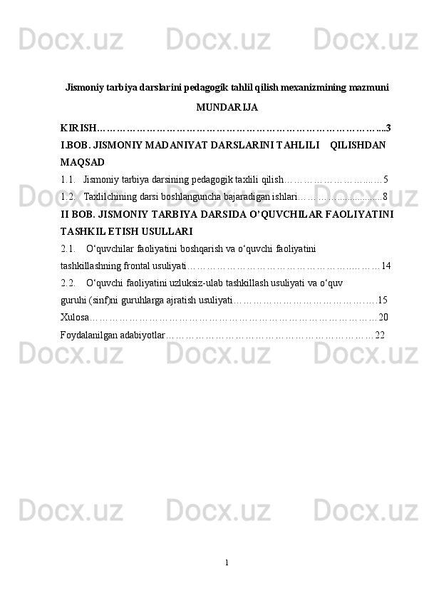 Jismoniy tarbiya darslarini pedagogik tahlil qilish mexanizmining mazmuni
MUNDARIJA
KIRISH………………………………………………………………… ……….. ..3
I.BOB.  JISMONIY   MADANIYAT   DARS LARINI TAHLILI      QILISHDAN 
MAQSAD  
1.1.     Jismoniy tarbiya darsining pedagogik taxlili qilish………… ………….... … 5
1.2.   Taxlilchining darsi boshlanguncha bajaradigan ishlari…… ……..................8
II BOB.   JISMONIY TARBIYA DARSIDA O’QUVCHILAR FAOLIYATINI
TASHKIL ETISH USULLARI
2.1. O‘quvchilar faoliyatini boshqarish  va o ‘quvchi faoliyatini 
tashkillashning frontal usuliyati…………………………………………..………14
2.2. O‘quvchi faoliyatini uzluksiz-ulab tashkillash usuliyati  va   o ‘quv 
guruhi (sinf)ni guruhlarga ajratish usuliyati………………………… …… ….….15
Xulosa… …………………………………………………………………………20
Foydalanilgan adabiyotlar… ……………………………………………………22
1 