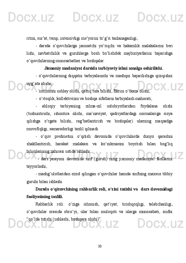 ritm i , sur ’ at, temp, intensivli gi  me’yor ini to‘g‘ri tanlanaganligi ;
-   darsda   o‘quvchilarga   jamoatchi   yo‘riqchi   va   haka m lik   malakalarini   beri
lishi ,   navbatchilik   va   g u ru h larga   bosh   bo‘lishdek   majburiyatlarini   bajarishga
o‘quvchilarning  munosabatlari  va boshqalar .
        Jismoniy madaniyat darsida tarbiyaviy ishni amalga oshirilishi .
-   o‘quvchilarning   diqqatni   tarbiyalanishi   va   mashqni   bajarilishiga   qiziqishni
uyg‘ota olishi;
-  intizomni ushlay olishi, qattiq tura bilishi, fikrini o‘tkaza olishi;
-  o‘rtoqlik, kollektivizm va boshqa sifatlarni tarbiyalash mahorati;
-   ahloqiy   tarbiyaning   xilma-xil   uslubiyotlaridan   foydalana   olishi
(tushuntirishi,   ishontira   olishi,   ma’naviyat,   qadriyatlardagi   normalariga   rioya
qilishga   o‘rgata   bilishi,   rag‘batlantirish   va   boshqalar)   ularning   maqsadga
muvofiqligi, samaradorligi taxlil qilinadi.
-   o‘quv   predmetini   o‘qitish   davomida   o‘quvchilarda   dunyo   qarashni
shakllantirish,   harakat   malakasi   va   ko‘nikmasini   boyitish   bilan   bog‘liq
bilimlarining zahirasi ustida ishlashi.
  -   dars   jarayoni   davomida   sinf   (guruh)   ning   jismoniy   madaniyat   faollarini
tayyorlashi;
- mashg‘ulotlaridan ozod qilingan o‘quvchilar hamda sinfning maxsus tibbiy
guruhi bilan ishlashi.  
Darsda  o‘qituvchining  rahbarlik  roli, o‘zini  tutishi   va    dars  davomidagi
faoliyatining taxlili .
Rahbarlik   roli:   o‘ziga   ishonish,   qat’iyat,   tirishqoqligi,   talabchanligi,
o‘quvchilar   orasida   obro‘yi,   ular   bilan   muloqoti   va   ularga   munosabati,   sinfni
“qo‘lda tutishi (ushlashi, boshqara olishi)”.
10