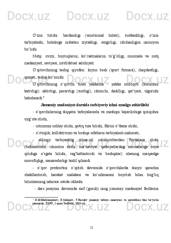 O‘zini   tutishi:   bardamligi   (emotsional   holati),   sustkashligi,   o‘zini
tarbiyalashi,   bolalarga   nisbatan   ziyrakligi,   sezgirligi,   ishchanligini   namoyon
bo‘lishi.
Nutqi:   ovozi,   buyruqlarini,   ko‘rsatmalarini   to‘g‘riligi,   muomala   va   nutq
madaniyati, saviyasi, intellektual salohiyati. 
O‘qituvchining   tashqi   qiyofasi:   kiyim   bosh   (sport   formasi),   chapdastligi,
qomati, tashqi ko‘rinishi. 
O‘qituvchining   o‘quvchi   bilan   yakkama   -   yakka   muloqoti   (kommuni
kativligi):   aktivligi,   passivligi   (sustligi),   ishonchi,   dadilligi,   qat’iyati,   ulgurishi
baholanadi. 3
        Jismoniy madaniyat darsida tarbiyaviy ishni amalga oshirilishi
-   o‘quvchilarning   diqqatni   tarbiyalanishi   va   mashqni   bajarilishiga   qiziqishni
uyg‘ota olishi;
-  intizomni ushlay olishi, qattiq tura bilishi, fikrini o‘tkaza olishi;
-  o‘rtoqlik, kollektivizm va boshqa sifatlarni tarbiyalash mahorati;
-   ahloqiy   tarbiyaning   xilma-xil   uslubiyotlaridan   foydalana   olishi
(tushuntirishi,   ishontira   olishi,   ma’naviyat,   qadriyatlardagi   normalariga   rioya
qilishga   o‘rgata   bilishi,   rag‘batlantirish   va   boshqalar)   ularning   maqsadga
muvofiqligi, samaradorligi taxlil qilinadi.
-   o‘quv   predmetini   o‘qitish   davomida   o‘quvchilarda   dunyo   qarashni
shakllantirish,   harakat   malakasi   va   ko‘nikmasini   boyitish   bilan   bog‘liq
bilimlarining zahirasi ustida ishlashi.
  -   dars   jarayoni   davomida   sinf   (guruh)   ning   jismoniy   madaniyat   faollarini
3
  K.M.Makkamjonov,   R.Salomov,   T.Rasulov   jismoniy   tarbiya   nazariyasi   va   metodikasi   fani   bo‘yicha
maruzalar. TDPU, 1-qism Toshkent, 2003-yil
11