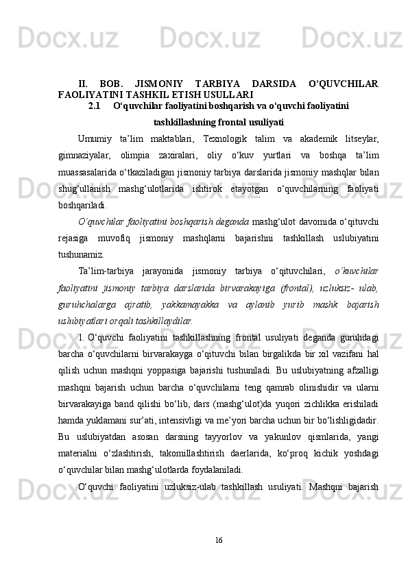 II.   BOB.   JISMONIY   TARBIYA   DARSIDA   O’QUVCHILAR
FAOLIYATINI TASHKIL ETISH USULLARI
2.1 O‘quvchilar faoliyatini boshqarish  va o ‘quvchi faoliyatini
tashkillashning frontal usuliyati
Umumiy   ta’lim   maktablari,   Texnologik   talim   va   akademik   litseylar,
gimnaziyalar,   olimpia   zaxiralari ,   oliy   o‘kuv   yurtlari   va   boshqa   ta’lim
muassasalarida o‘tkaziladigan jismoniy tarbiya darslarida jismoniy mashqlar bilan
shug‘ullanish   mashg‘ulotlarida   ishtirok   etayotgan   o‘quvchilarning   faoliyati
boshqariladi.
O‘quvchilar faoliyatini boshqarish deganda   mashg‘ulot davomida o‘qituvchi
rejasiga   muvofiq   jismoniy   mashqlarni   bajarishni   tashkillash   uslubiyatini
tushunamiz.
Ta’lim-tarbiya   jarayonida   jismoniy   tarbiya   o‘qituvchilari,   o‘kuvchilar
faoliyatini   jismoniy   tarbiya   darslarida   birvarakayiga   (frontal),   uzluksiz-   ulab,
guruhchalarga   ajratib,   yakkamayakka   va   aylanib   yurib   mashk   bajarish
uslubiyatlari orqali tashkillaydilar.
1. O‘quvchi   faoliyatini   tashkillashning   frontal   usuliyati   deganda   guruhdagi
barcha   o‘quvchilarni   birvarakayga   o‘qituvchi   bilan   birgalikda   bir   xil   vazifani   hal
qilish   uchun   mashqni   yoppasiga   bajarishi   tushuniladi.   Bu   uslubiyatning   afzalligi
mashqni   bajarish   uchun   barcha   o‘quvchilarni   teng   qamrab   olinishidir   va   ularni
birvarakayiga   band   qilishi   bo‘lib,   dars   (mashg‘ulot)da   yuqori   zichlikka   erishiladi
hamda yuklamani sur’ati, intensivligi va me’yori barcha uchun bir bo‘lishligidadir.
Bu   uslubiyatdan   asosan   darsning   tayyorlov   va   yakunlov   qismlarida,   yangi
materialni   o‘zlashtirish,   takomillashtirish   daerlarida,   ko‘proq   kichik   yoshdagi
o‘quvchilar bilan mashg‘ulotlarda  foydalaniladi.
O‘quvchi   faoliyatini   uzluksiz-ulab   tashkillash   usuliyati.   Mashqni   bajarish
16