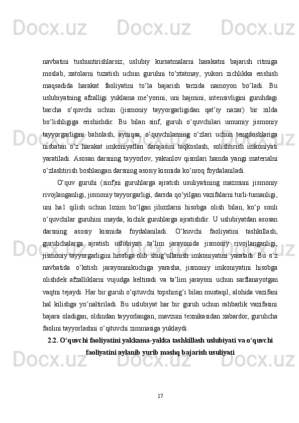 navbatini   tushuntirishlarsiz,   uslubiy   kursatmalarni   harakatni   bajarish   ritmiga
moslab,   xatolarni   tuzatish   uchun   guruhni   to‘xtatmay,   yukori   zichlikka   erishish
maqsadida   harakat   faoliyatini   to‘la   bajarish   tarzida   namoyon   bo‘ladi.   Bu
uslubiyatning   afzalligi   yuklama   me’yorini,   uni   hajmini,   intensivligini   guruhdagi
barcha   o‘quvchi   uchun   (jismoniy   tayyorgarligidan   qat’iy   nazar)   bir   xilda
bo‘lishligiga   erishishdir.   Bu   bilan   sinf,   guruh   o‘quvchilari   umumiy   jismoniy
tayyorgarligini   baholash,   ayniqsa,   o‘quvchilarning   o‘zlari   uchun   tengdoshlariga
nisbatan   o‘z   harakat   imkoniyatlari   darajasini   taqkoslash,   solishtirish   imkoniyati
yaratiladi.   Asosan   darsning   tayyorlov,   yakunlov   qismlari   hamda   yangi   materialni
o‘zlashtirish boshlangan darsning asosiy kismida ko‘nroq foydalaniladi.
O‘quv   guruhi   (sinf)ni   guruhlarga   ajratish   usuliyatining   mazmuni   jismoniy
rivojlanganligi, jismoniy tayyorgarligi, darsda qo‘yilgan vazifalarni turli-tumanligi,
uni   ha1   qilish   uchun   lozim   bo‘lgan   jihozlarni   hisobga   olish   bilan,   ko‘p   sonli
o‘quvchilar  guruhini   mayda,  kichik  guruhlarga  ajratishdir.  U  uslubiyatdan   asosan
darsning   asosiy   kismida   foydalaniladi.   O‘kuvchi   faoliyatini   tashkillash,
guruhchalarga   ajratish   uslubiyati   ta’lim   jarayonida   jismoniy   rivojlanganligi,
jismoniy tayyorgarligini hisobga olib   shug‘ullanish   imkoniyatini   yaratadi.   Bu   o‘z
navbatida   o‘kitish   jarayonini kuchiga   yarasha,   jismoniy   imkoniyatini   hisobga
olishdek   afzalliklarni   vujudga   keltiradi   va   ta’lim   jarayoni   uchun   sarflanayotgan
vaqtni   tejaydi.   Har bir guruh o‘qituvchi   topshirig‘i   bilan   mustaqil, alohida vazifani
hal   kilishga   yo‘naltiriladi.   Bu   uslubiyat   har   bir   guruh   uchun   rahbarlik   vazifasini
bajara oladigan, oldindan tayyorlangan, mavzuni texnikasidan xabardor, guruhcha
faolini tayyorlashni o‘qituvchi zimmasiga yuklaydi.
2.2.  O‘quvchi faoliyatini yakkama-yakka tashkillash uslubiyati  va   o ‘quvchi
faoliyatini aylanib yurib mashq bajarish usuliyati
17