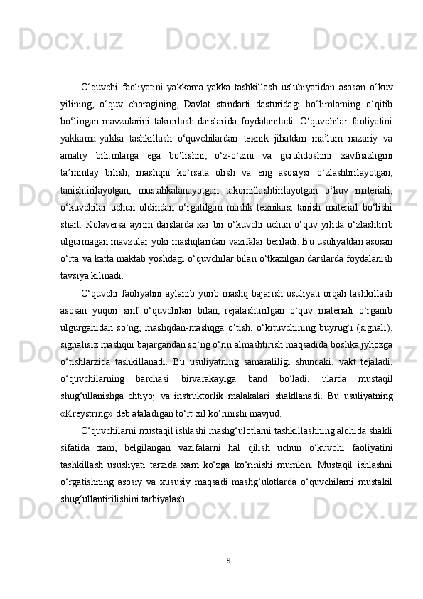 O‘quvchi   faoliyatini   yakkama-yakka   tashkillash   uslubiyatidan   asosan   o‘kuv
yilining,   o‘quv   choragining,   Davlat   standarti   dasturidagi   bo‘limlarning   o‘qitib
bo‘lingan   mavzularini   takrorlash   darslarida   foydalaniladi.   O‘quvchilar   faoliyatini
yakkama-yakka   tashkillash   o‘quvchilardan   texnik   jihatdan   ma’lum   nazariy   va
amaliy   bili.mlarga   ega   bo‘lishni,   o‘z-o‘zini   va   guruhdoshini   xavfisizligini
ta’minlay   bilish,   mashqni   ko‘rsata   olish   va   eng   asosiysi   o‘zlashtirilayotgan,
tanishtirilayotgan,   mustahkalanayotgan   takomillashtirilayotgan   o‘kuv   materiali,
o‘kuvchilar   uchun   oldindan   o‘rgatilgan   mashk   texnikasi   tanish   material   bo‘lishi
shart.   Kolaversa   ayrim   darslarda   xar   bir   o‘kuvchi   uchun   o‘quv   yilida   o‘zlashtirib
ulgurmagan mavzular yoki mashqlaridan vazifalar beriladi. Bu usuliyatdan asosan
o‘rta va katta maktab yoshdagi o‘quvchilar bilan o‘tkazilgan darslarda foydalanish
tavsiya kilinadi.
O‘quvchi faoliyatini aylanib yurib mashq bajarish usuliyati orqali tashkillash
asosan   yuqori   sinf   o‘quvchilari   bilan,   rejalashtirilgan   o‘quv   materiali   o‘rganib
ulgurganidan   so‘ng,   mashqdan-mashqga   o‘tish,   o‘kituvchining   buyrug‘i   (signali),
signalisiz mashqni bajargandan so‘ng o‘rin almashtirish maqsadida boshka jyhozga
o‘tishlarzida   tashkillanadi.   Bu   usuliyatning   samaraliligi   shundaki,   vakt   tejaladi,
o‘quvchilarning   barchasi   birvarakayiga   band   bo‘ladi,   ularda   mustaqil
shug‘ullanishga   ehtiyoj   va   instruktorlik   malakalari   shakllanadi.   Bu   usuliyatning
«Kreystring»   deb   ataladigan   to‘rt   xil ko‘rinishi mavjud.
O‘quvchilarni mustaqil ishlashi mashg‘ulotlarni tashkillashning alohida shakli
sifatida   xam,   belgilangan   vazifalarni   hal   qilish   uchun   o‘kuvchi   faoliyatini
tashkillash   ususliyati   tarzida   xam   ko‘zga   ko‘rinishi   mumkin.   Mustaqil   ishlashni
o‘rgatishning   asosiy   va   xususiy   maqsadi   mashg‘ulotlarda   o‘quvchilarni   mustakil
shug‘ullantirilishini tarbiyalash.
18 